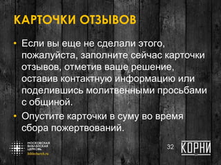 КАРТОЧКИ ОТЗЫВОВ
• Если вы еще не сделали этого,
пожалуйста, заполните сейчас карточки
отзывов, отметив ваше решение,
оставив контактную информацию или
поделившись молитвенными просьбами
с общиной.
• Опустите карточки в суму во время
сбора пожертвований.
32
 