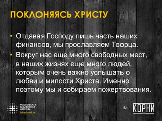 ПОКЛОНЯЯСЬ ХРИСТУ
• Отдавая Господу лишь часть наших
финансов, мы прославляем Творца.
• Вокруг нас еще много свободных мест,
в наших жизнях еще много людей,
которым очень важно услышать о
любви и милости Христа. Именно
поэтому мы и собираем пожертвования.
35
 