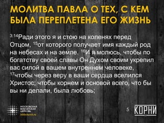 МОЛИТВА ПАВЛА О ТЕХ, С КЕМ
БЫЛА ПЕРЕПЛЕТЕНА ЕГО ЖИЗНЬ
3:14Ради этого я и стою на коленях перед
Отцом, 15от которого получает имя каждый род
на небесах и на земле. 16И я молюсь, чтобы по
богатству своей славы Он Духом своим укрепил
вас силой в вашем внутреннем человеке,
17чтобы через веру в ваши сердца вселился
Христос; чтобы корнем и основой всего, что бы
вы ни делали, была любовь;
5
 