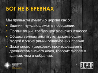 БОГ НЕ В БРЕВНАХ
Мы привыкли думать о церкви как о:
• Здании, нуждающемся в посещении.
• Организации, требующей членских взносов.
• Общественном институте, зажимающим
людей в узкие рамки религиозных правил.
• Даже слово «церковь», произошедшее от
древнегерманского kirika, говорит скорее о
здании, чем о собрании.
7
 