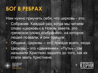 БОГ В РЕБРАХ
Нам нужно приучить себя, что церковь - это:
• Собрание. Каждый раз, когда мы читаем
слово «церковь» в Новом завете, это
греческое слово «собрание», на которое
людей позвали, и они пришли.
• Община. Церковь – это, прежде всего, люди.
• Церковь – это «движение». «Путь» - так
называли Христиан задолго до того, как их
стали звать Христиане.
8
 