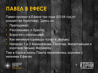 ПАВЕЛ В ЕФЕСЕ
Павел прожил в Ефесе три года (52-54 год от
рождества Христова). Здесь он:
• Преподавал;
• Рассказывал о Христе;
• Боролся с оппозицией;
• Как минимум однажды попал в тюрьму;
• Написал 1 и 2 Коринфянам, Галатам, Филиппийцам и
короткое письмо Филимону.
Там в Ефесе жизнь Павла переплелась корнями с
жизнями Ефесян.
9
 