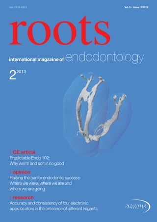 rootsinternational magazine of endodontology
22013
issn 2193-4673 Vol. 9 • Issue 2/2013
| CE article
Predictable Endo 102:
Why warm and soft is so good
| opinion
Raising the bar for endodontic success:
Where we were, where we are and
where we are going
| research
Accuracy and consistency of four electronic
apex locators in the presence of different irrigants
 