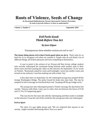 Roots of Violence, Seeds of Change<br />An Occasional Publication for Persons Interested in Violence Prevention<br />In order to prevent violence, we have to understand it<br />______________________________________________________________________________________<br />Volume 1, Number 2  September 2010 ______________________________________________________________________________<br />Evil Feels Good:<br /> Think Before You Act<br />By Jane Gilgun<br />“Consequences show whether actions are evil or not.”<br />The funny thing about evil is that it feels good when we do it.  That’s why it’s so hard for us to recognize evil when we commit it. People who do evil think a lot of different things, all of them pleasant and even compelling to themselves. <br />A case in point is the actions of an 18-year-old New Jersey college student who secretly videotaped his roommate being intimate with another man in their dorm room and then posting the video on the internet. On September 19, he wrote on Twitter, “Roommate asked for room until midnight. I went into molly’s room and turned on my webcam. I saw him making out with a dude. Yay.”<br />A few days later on September 22, the videotaped young man jumped off the George Washington Bridge. The police found his body nine days later. The day he jumped, he left a message on Facebook that read, “Jumping off the gw bridge sorry.”<br />The young man who videotaped posted a Twitter message the day before the suicide, “Anyone with iChat, I dare you to video chat me between the hours of 9:30 and 12. Yes, it’s happening again.”<br />This was fun for the man who did the videotaping and then made it available on the internet. It was the end of the world for the young man who was videotaped.<br />Evil as Sport<br />The chair of a gay rights group said, “We are sickened that anyone in our society…might consider destroying others’ lives as a sport.” <br />The young man who videotaped did make a sport out of someone else’s intimacies.  He may have thought that gay baiting is a legitimate sport. Plenty of people believe that.<br />I think he was caught up in the fun of posting the videotape. He probably thought the video would be funny for many other people. It may have been.<br />I do not think he meant to destroy a life. I do not think he thought that far ahead. <br />Now It’s Too Late<br />The man who videotaped is not having fun anymore. The police charged him with two counts of invasion of privacy, which carries a maximum penalty of five years in prison. Some are calling for hate crime charges that have severe penalties, too. His university expelled him.<br />This young man did not think that his roommate would be so hurt that he would kill himself. He thought no further than the fun he was having. If it’s fun, do it.  That’s what guided him.<br />Evil Actions do Not Fit Stereotypes<br />Like others who do evil, the man who videotaped had the respect of friends and the love of his family. Students from the high school where he had graduated in June described him as kind and from a loving family. He was voted “best dancer.” His parents took out an ad in the yearbook that read in part, “It has been a pleasure watching you grow into a caring and responsible person.”<br />This brief portrait shows that we can’t rely on stereotypes to identify people who do evil acts.  Most people who do great harm to others do not have pencil thin mustaches, slick-backed hair, staring eyes, and wear a cloak that they use to cover the lower part of their faces.  They look like you and me.<br />Consequences Show Whether Actions are Evil<br /> Some of the students at the university where the crime occurred debated whether the man’s actions were a thoughtless prank or a heinous crime. Evil acts are not usually evil in intent. People who commit great harm set out to have a good time or to satisfy some desire for wholeness and pleasure. Evil acts such as uploading a video of private acts are in the minds of actors harmless pranks, but in the consequences they are heinous crimes. <br />Consequences show whether actions are evil or not. Intentions mean nothing when another person is greatly harmed. <br />Civility Training<br />The university that the two young men attended had been planning civility training to prevent hurtful uses of technology and group psychology. The training starting just days ago. This incident gave renewed energy for the training to a dazed and traumatized student body.<br />Needed: Accountability Training<br />The university might consider accountability training. Most people would undo the hurt they cause. After all, they did not mean to hurt anyone in the first place.  They had been selfish and thought only of themselves.  Such persons, and this is pretty much all of us, need pointers on how to make up for what they have done.  They know they have lost the respect of people who are important to them. <br />Here are some things we can do.<br />,[object Object]