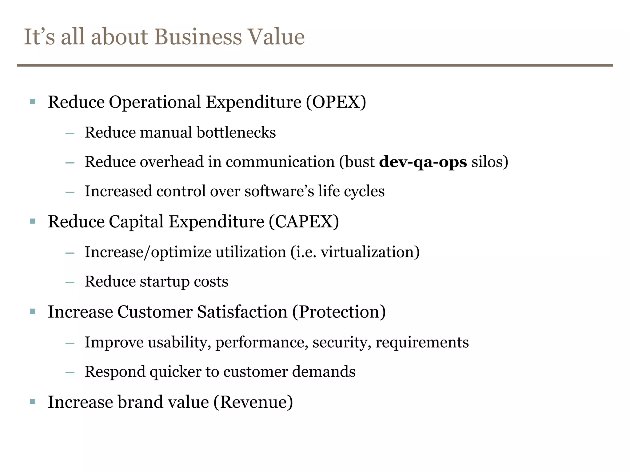 It’s all about Business ValueReduce Operational Expenditure (OPEX)Reduce manual bottlenecks Reduce overhead in communication (bust dev-qa-ops silos)Increased control over software’s life cyclesReduce Capital Expenditure (CAPEX)Increase/optimize utilization (i.e. virtualization)Reduce startup costsIncrease Customer Satisfaction (Protection)Improve usability, performance, security, requirementsRespond quicker to customer demandsIncrease brand value (Revenue)