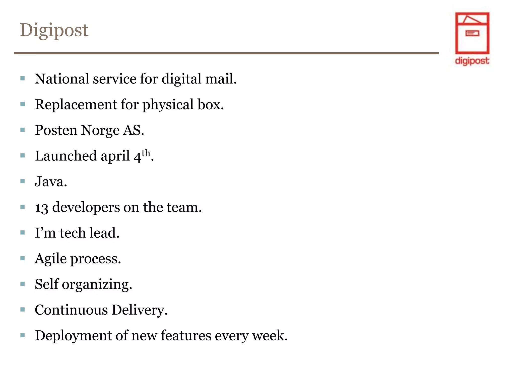 DigipostNational service for digital mail.Replacement for physical box.PostenNorge AS.Launched april 4th.Java.13 developers on the team.I’m tech lead.Agile process.Self organizing.Continuous Delivery.Deployment of new features every week.