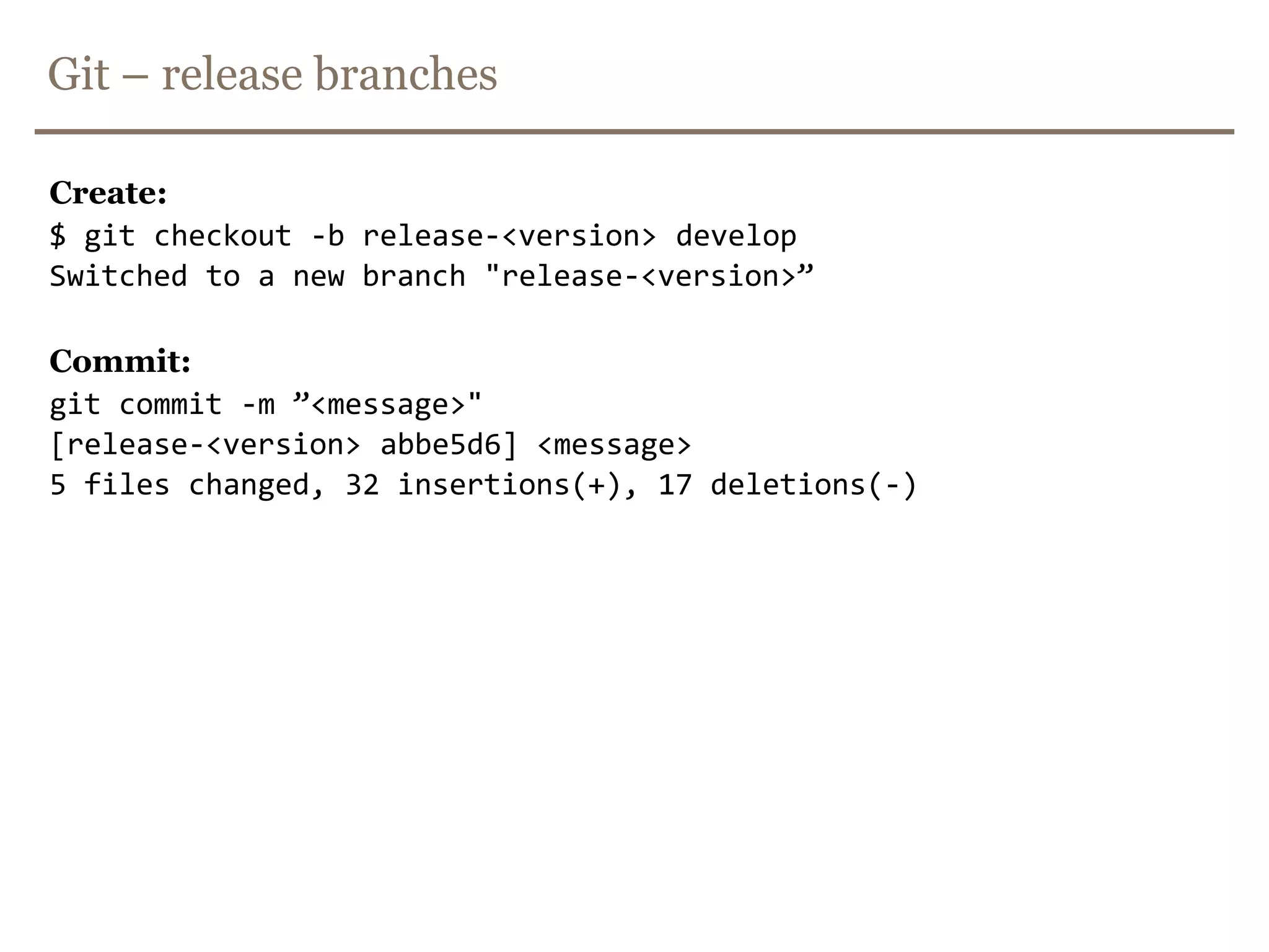 Git – Hot-fix branches -> merge and deploy$ git checkout masterSwitched to branch 'master'$ git merge --no-ffhot-fix-<version>-<id>_<description>Merge made by recursive.(Summary of changes)$ mvn clean release:prepare$ mvn clean release:perform -Dgoals=deploy$ mvn clean deploy$ git checkout developSwitched to branch ’develop'$ git merge --no-ffhot-fix-<version>-<id>_<description>Merge made by recursive.(Summary of changes)$ git branch -d hot-fix-<version>-<id>_<description>Deleted branch hot-fix-<version>-<id>_<description> (was ff452fe).