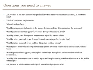 Questions you need to answerAre you able to put new featuresinto production within a reasonable amount of time (i. e. less than a day)?You don´t have that requirement?What about bug-fixes?Would your customer be happier if she made a decision and saw it in production the same day?Would your customer be happier if you could deploy without down-time?Would you trust your deployment process more if you did it more often?Would you feel more safe if you deployed fewer features to production at a time?Would you feel more safe if you had less things that could go wrong?Would you be happy with a heavy manual deployment process if you where to release several times a week?Would operations be happier (and everyone else safer) if deployment was automated instead of documented.Would you be happier (and not so lonely) if you could deploy during work hours instead of in the middle of the night?Are you able to roll-back (alternatively roll forward) if deployment fails?