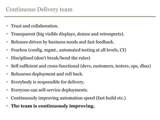Continuous Delivery teamTrust and collaboration.Transparent (big visible displays, demos and retrospects).Releases driven by business needs and fast feedback.Fearless (config. mgmt., automated testing at all levels, CI)Disciplined (don’t break/bend the rules)Self sufficient and cross-functional (devs, customers, testers, ops, dbas)Rehearses deployment and roll back.Everybody is responsible for delivery.Everyone can self-service deployments.Continuously improving automation speed (fast build etc.) The team is continuously improving.