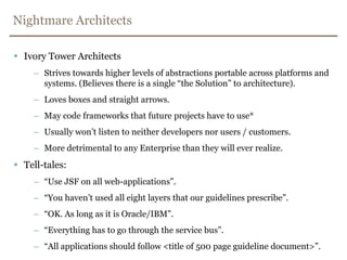 Nightmare ArchitectsIvory Tower ArchitectsStrives towards higher levels of abstractions portable across platforms and systems. (Believes there is a single “the Solution” to architecture).Loves boxes and straight arrows.May code frameworks that future projects have to use*Usually won’t listen to neither developers nor users / customers.More detrimental to any Enterprise than they will ever realize.Tell-tales:	“Use JSF on all web-applications”.“You haven’t used all eight layers that our guidelines prescribe”.“OK. As long as it is Oracle/IBM”.“Everything has to go through the service bus”.“All applications should follow <title of 500 page guideline document>”.
