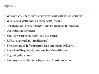 AgendaWho are we, where do we come from and what do we work on?What does Continuous Delivery really mean?Collaboration, Version Control and Continuous Integration.Controlled deploymentZero-down-time redeploy (and roll-back).Robust applications (architecture)Provisioning of Infrastructure for Continuous Delivery.Error handling, Monitoring and health verification.Migrating databases.Summary, organizational impacts and business value.