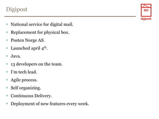 DigipostNational service for digital mail.Replacement for physical box.PostenNorge AS.Launched april 4th.Java.13 developers on the team.I’m tech lead.Agile process.Self organizing.Continuous Delivery.Deployment of new features every week.