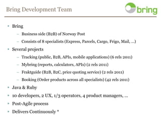 Bring Development TeamBringBusiness side (B2B) of Norway PostConsists of 8 specialists (Express, Parcels, Cargo, Frigo, Mail, …)Several projectsTracking (public, B2B, APIs, mobile applications) (6 rels 2011)Mybring (reports, calculators, APIs) (2 rels 2011)Fraktguide (B2B, B2C, price quoting service) (2 rels 2011)Booking (Order products across all specialists) (42 rels 2011)Java & Ruby10 developers, 2 UX, 1/3 operators, 4 product managers, …Post-Agile processDelivers Continuously *