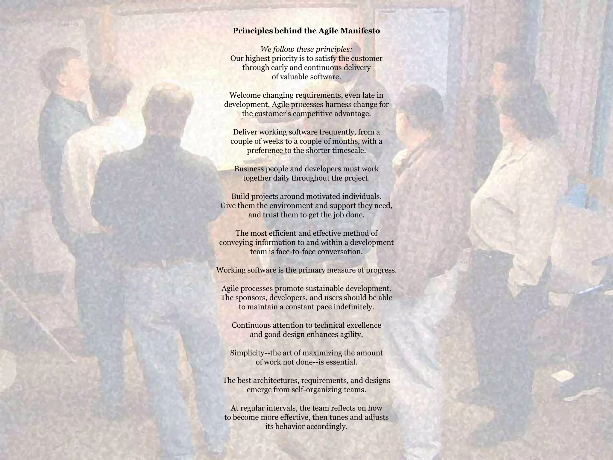 Principles behind the Agile ManifestoWe follow these principles:Our highest priority is to satisfy the customerthrough early and continuous deliveryof valuable software.Welcome changing requirements, even late in development. Agile processes harness change for the customer's competitive advantage.Deliver working software frequently, from a couple of weeks to a couple of months, with a preference to the shorter timescale.Business people and developers must work together daily throughout the project.Build projects around motivated individuals. Give them the environment and support they need, and trust them to get the job done.The most efficient and effective method of conveying information to and within a development team is face-to-face conversation.Working software is the primary measure of progress.Agile processes promote sustainable development. The sponsors, developers, and users should be able to maintain a constant pace indefinitely.Continuous attention to technical excellence and good design enhances agility.Simplicity--the art of maximizing the amount of work not done--is essential.The best architectures, requirements, and designs emerge from self-organizing teams.At regular intervals, the team reflects on how to become more effective, then tunes and adjusts its behavior accordingly.