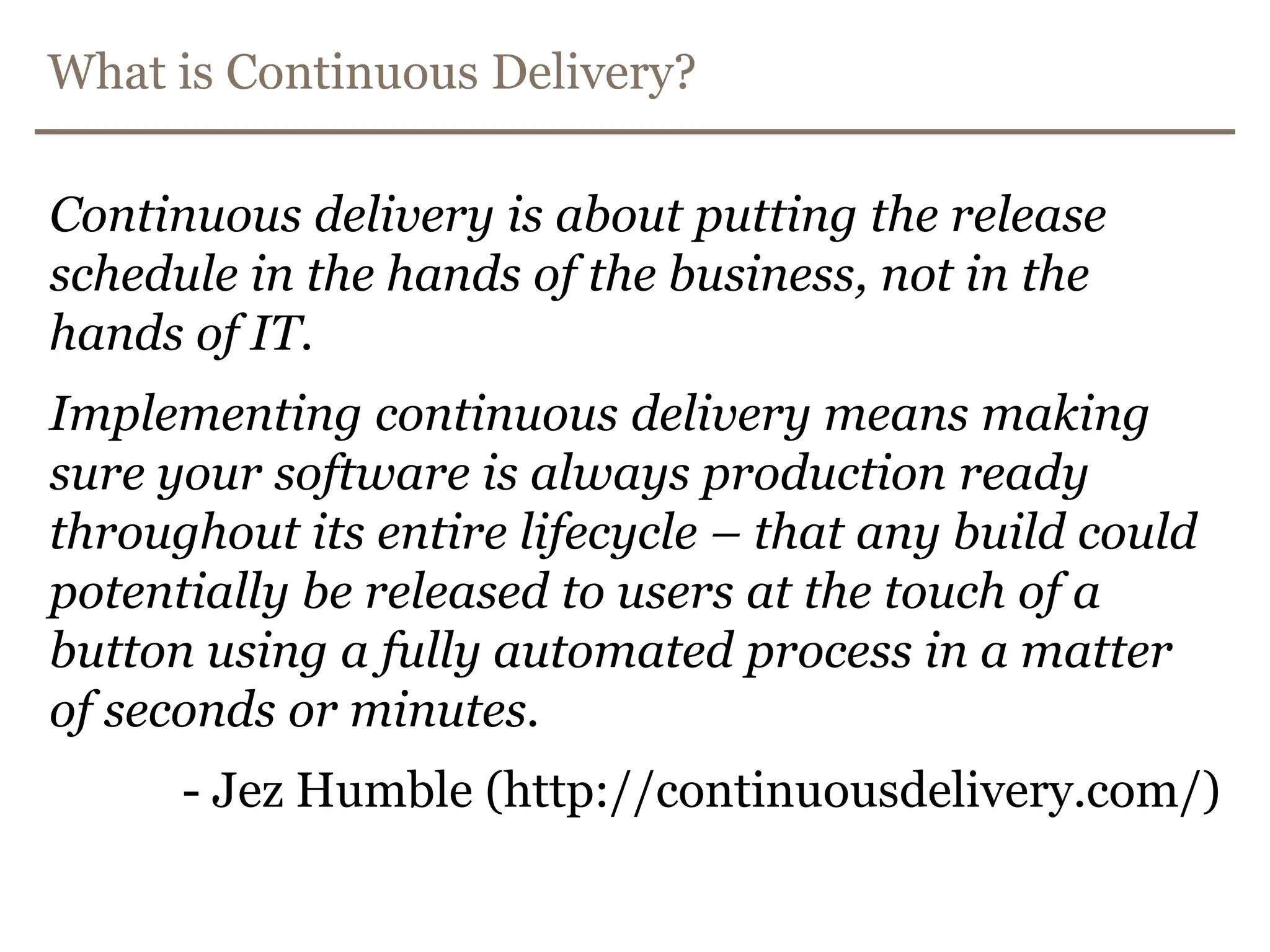 What is Continuous Delivery?Continuousdelivery is about putting thereleaseschedule in the hands ofthe business, not in the hands of IT. Implementingcontinuousdeliverymeansmaking sure yoursoftware is alwaysproductionreadythroughoutitsentirelifecycle – thatanybuildcouldpotentially be released to users at the touch of a buttonusing a fullyautomatedprocess in a matter ofseconds or minutes.- Jez Humble (http://continuousdelivery.com/)