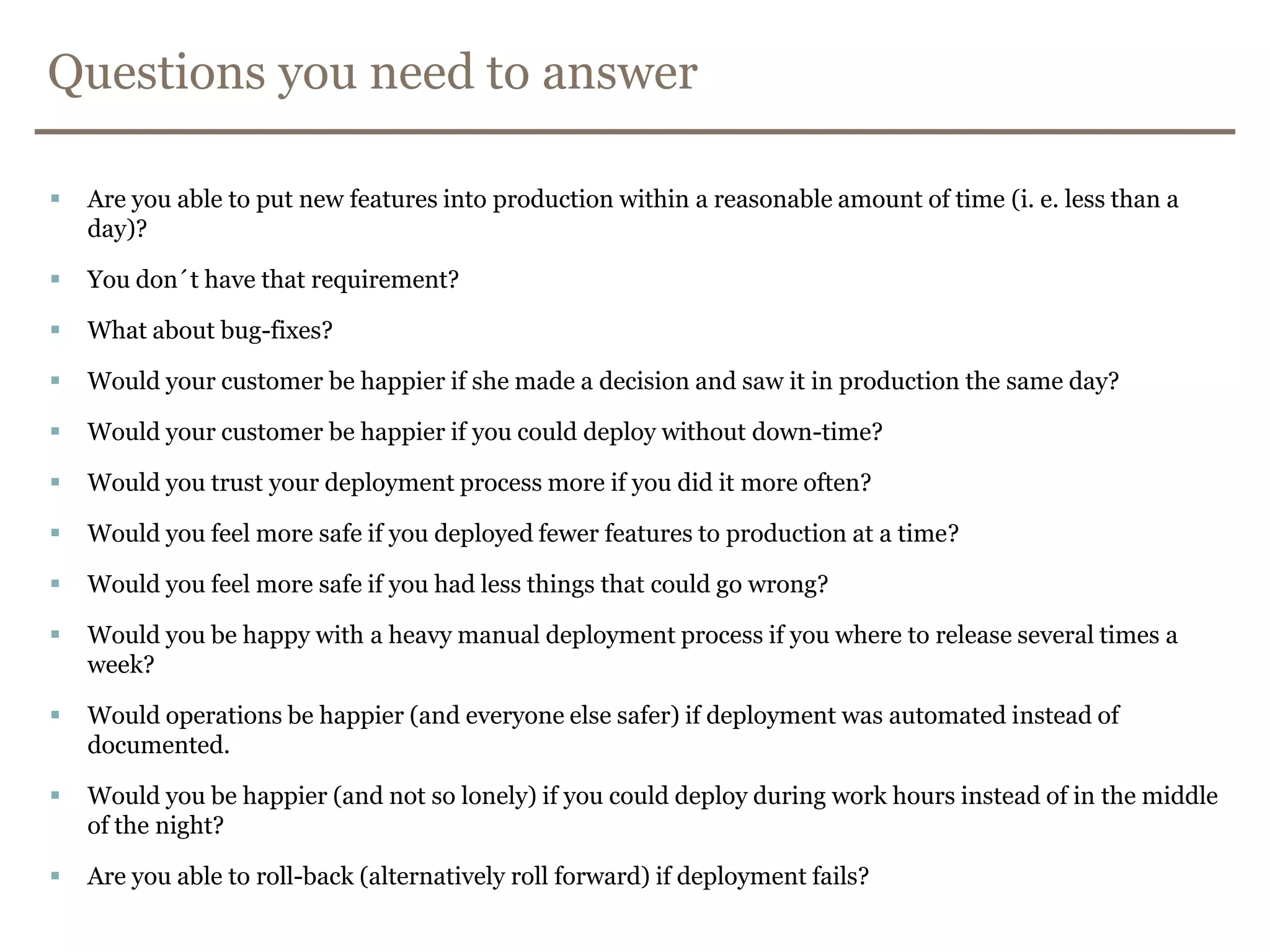 Questions you need to answerAre you able to put new featuresinto production within a reasonable amount of time (i. e. less than a day)?You don´t have that requirement?What about bug-fixes?Would your customer be happier if she made a decision and saw it in production the same day?Would your customer be happier if you could deploy without down-time?Would you trust your deployment process more if you did it more often?Would you feel more safe if you deployed fewer features to production at a time?Would you feel more safe if you had less things that could go wrong?Would you be happy with a heavy manual deployment process if you where to release several times a week?Would operations be happier (and everyone else safer) if deployment was automated instead of documented.Would you be happier (and not so lonely) if you could deploy during work hours instead of in the middle of the night?Are you able to roll-back (alternatively roll forward) if deployment fails?