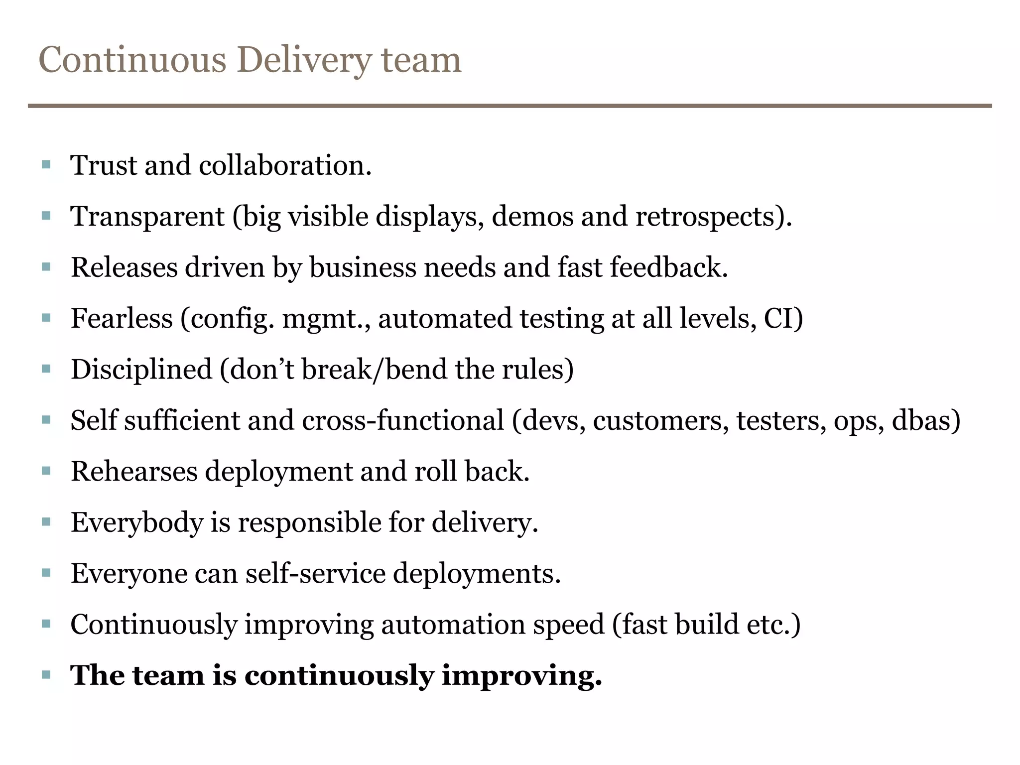 Continuous Delivery teamTrust and collaboration.Transparent (big visible displays, demos and retrospects).Releases driven by business needs and fast feedback.Fearless (config. mgmt., automated testing at all levels, CI)Disciplined (don’t break/bend the rules)Self sufficient and cross-functional (devs, customers, testers, ops, dbas)Rehearses deployment and roll back.Everybody is responsible for delivery.Everyone can self-service deployments.Continuously improving automation speed (fast build etc.) The team is continuously improving.
