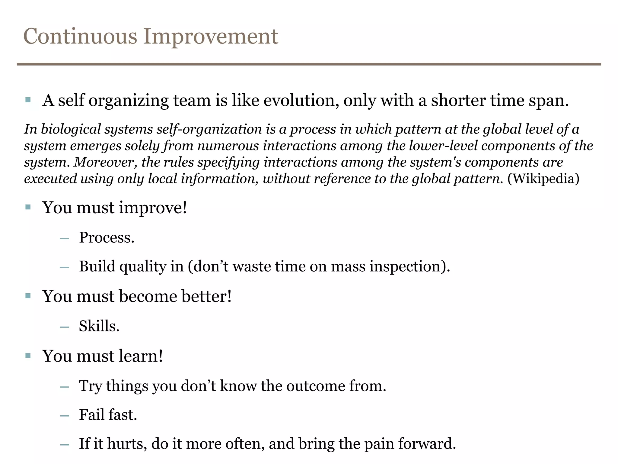Continuous ImprovementA self organizing team is like evolution, only with a shorter time span.In biological systems self-organization is a process in which pattern at the global level of a system emerges solely from numerous interactions among the lower-level components of the system. Moreover, the rules specifying interactions among the system's components are executed using only local information, without reference to the global pattern. (Wikipedia)You must improve!Process.Build quality in (don’t waste time on mass inspection).You must become better!Skills.You must learn!Try things you don’t know the outcome from.Fail fast.If it hurts, do it more often, and bring the pain forward.