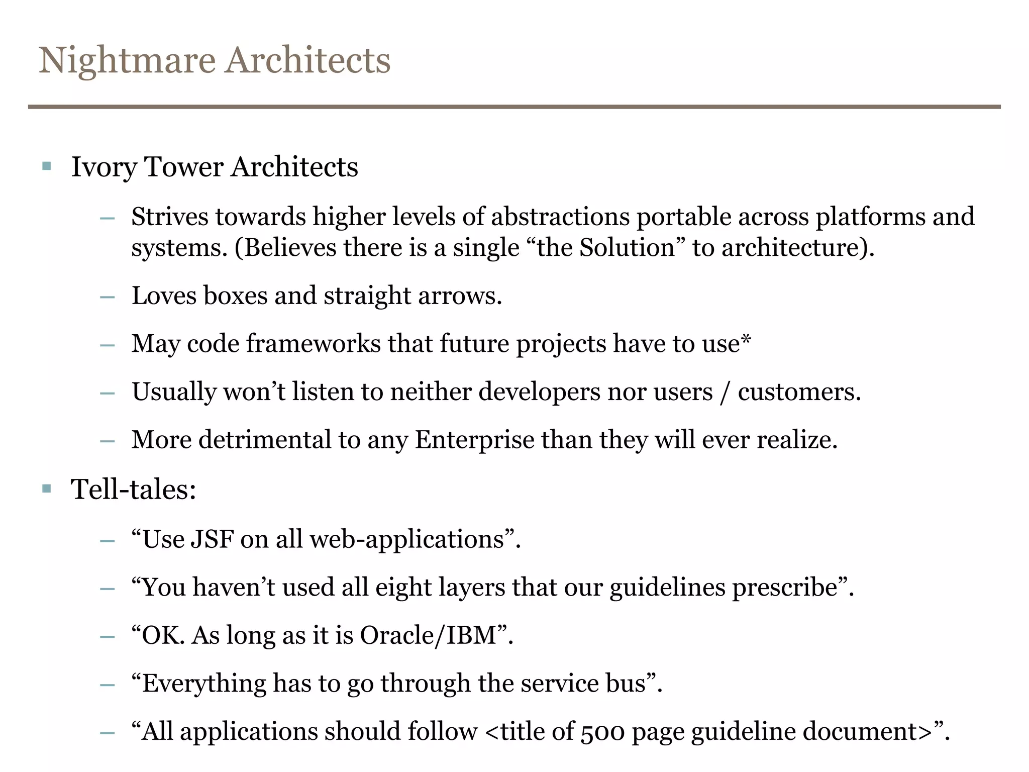 Nightmare ArchitectsIvory Tower ArchitectsStrives towards higher levels of abstractions portable across platforms and systems. (Believes there is a single “the Solution” to architecture).Loves boxes and straight arrows.May code frameworks that future projects have to use*Usually won’t listen to neither developers nor users / customers.More detrimental to any Enterprise than they will ever realize.Tell-tales:	“Use JSF on all web-applications”.“You haven’t used all eight layers that our guidelines prescribe”.“OK. As long as it is Oracle/IBM”.“Everything has to go through the service bus”.“All applications should follow <title of 500 page guideline document>”.