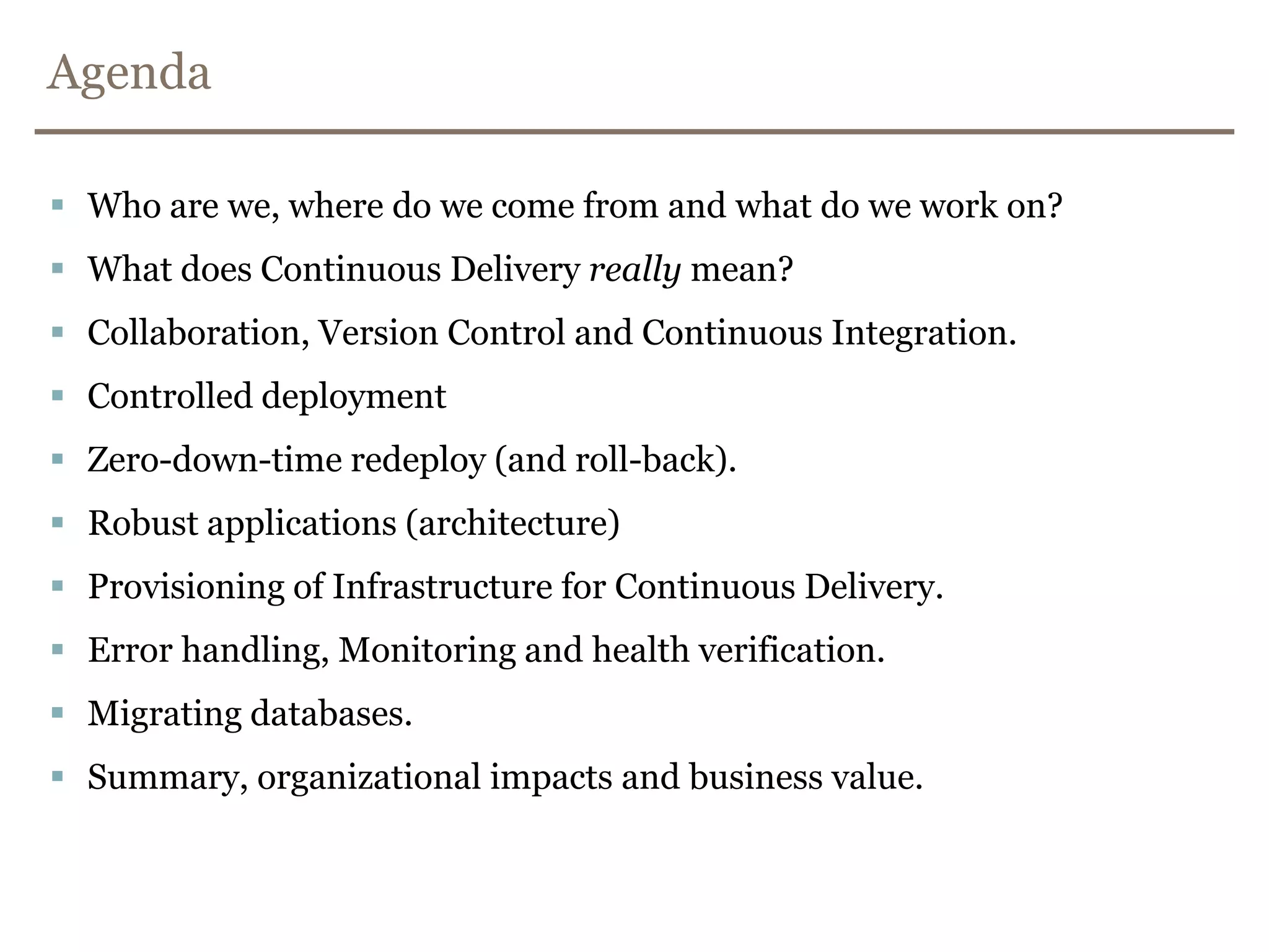 AgendaWho are we, where do we come from and what do we work on?What does Continuous Delivery really mean?Collaboration, Version Control and Continuous Integration.Controlled deploymentZero-down-time redeploy (and roll-back).Robust applications (architecture)Provisioning of Infrastructure for Continuous Delivery.Error handling, Monitoring and health verification.Migrating databases.Summary, organizational impacts and business value.