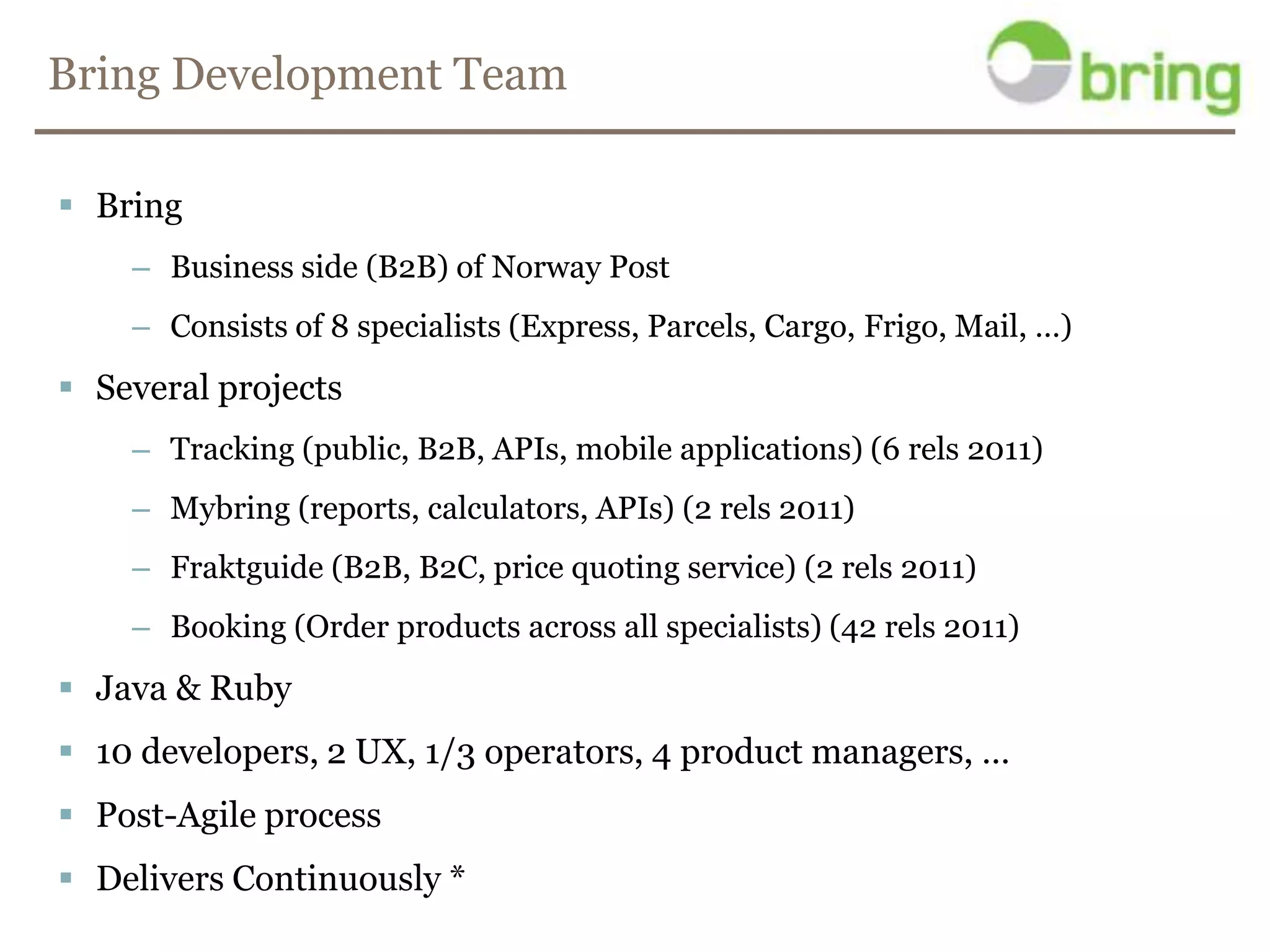 Bring Development TeamBringBusiness side (B2B) of Norway PostConsists of 8 specialists (Express, Parcels, Cargo, Frigo, Mail, …)Several projectsTracking (public, B2B, APIs, mobile applications) (6 rels 2011)Mybring (reports, calculators, APIs) (2 rels 2011)Fraktguide (B2B, B2C, price quoting service) (2 rels 2011)Booking (Order products across all specialists) (42 rels 2011)Java & Ruby10 developers, 2 UX, 1/3 operators, 4 product managers, …Post-Agile processDelivers Continuously *