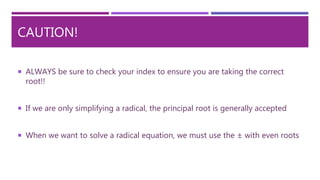 CAUTION!
 ALWAYS be sure to check your index to ensure you are taking the correct
root!!
 If we are only simplifying a radical, the principal root is generally accepted
 When we want to solve a radical equation, we must use the ± with even roots
 