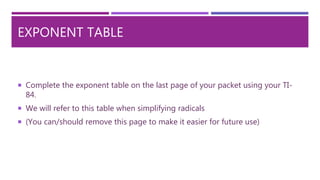EXPONENT TABLE
 Complete the exponent table on the last page of your packet using your TI-
84.
 We will refer to this table when simplifying radicals
 (You can/should remove this page to make it easier for future use)
 