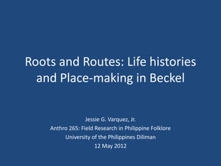 Roots and Routes: Life histories
  and Place-making in Beckel

                  Jessie G. Varquez, Jr.
    Anthro 265: Field Research in Philippine Folklore
         University of the Philippines Diliman
                      12 May 2012
 