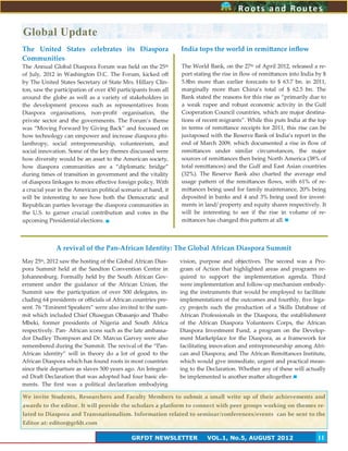 11
Roots and RoutesRoots and Routes
GRFDT NEWSLETTER VOL.1, No.5, AUGUST 2012 11
India tops the world in remittance inflow
The World Bank, on the 27th of April 2012, released a re-
port stating the rise in flow of remittances into India by $
5.8bn more than earlier forecasts to $ 63.7 bn. in 2011,
marginally more than China’s total of $ 62.5 bn. The
Bank stated the reasons for this rise as ‚primarily due to
a weak rupee and robust economic activity in the Gulf
Cooperation Council countries, which are major destina-
tions of recent migrants‛. While this puts India at the top
in terms of remittance receipts for 2011, this rise can be
juxtaposed with the Reserve Bank of India’s report in the
end of March 2009, which documented a rise in flow of
remittances under similar circumstances, the major
sources of remittances then being North America (38% of
total remittances) and the Gulf and East Asian countries
(32%). The Reserve Bank also charted the average end
usage pattern of the remittances flows, with 61% of re-
mittances being used for family maintenance, 20% being
deposited in banks and 4 and 3% being used for invest-
ments in land/ property and equity shares respectively. It
will be interesting to see if the rise in volume of re-
mittances has changed this pattern at all.
The United States celebrates its Diaspora
Communities
The Annual Global Diaspora Forum was held on the 25th
of July, 2012 in Washington D.C. The Forum, kicked off
by The United States Secretary of State Mrs. Hillary Clin-
ton, saw the participation of over 450 participants from all
around the globe as well as a variety of stakeholders in
the development process such as representatives from
Diaspora organisations, non-profit organisation, the
privste sector and the governments. The Forum’s theme
was ‚Moving Forward by Giving Back‛ and focussed on
how technology can empower and increase diaspora phi-
lanthropy, social entrepreneurship, volunteerism, and
social innovation. Some of the key themes discussed were
how diversity would be an asset to the American society,
how diaspora communities are a ‚diplomatic bridge‛
during times of transition in government and the vitality
of diaspora linkages to more effective foreign policy. With
a crucial year in the American political scenario at hand, it
will be interesting to see how both the Democratic and
Republican parties leverage the diaspora communities in
the U.S. to garner crucial contribution and votes in the
upcoming Presidential elections.
May 25th, 2012 saw the hosting of the Global African Dias-
pora Summit held at the Sandton Convention Centre in
Johannesburg. Formally held by the South African Gov-
ernment under the guidance of the African Union, the
Summit saw the participation of over 500 delegates, in-
cluding 64 presidents or officials of African countries pre-
sent. 76 ‚Eminent Speakers‛ were also invited to the sum-
mit which included Chief Olusegun Obasanjo and Thabo
Mbeki, former presidents of Nigeria and South Africa
respectively. Pan- African icons such as the late ambassa-
dor Dudley Thompson and Dr. Marcus Garvey were also
remembered during the Summit. The revival of the ‚Pan-
African identity‛ will in theory do a lot of good to the
African Diaspora which has found roots in most countries
since their departure as slaves 500 years ago. An Integrat-
ed Draft Declaration that was adopted had four basic ele-
ments. The first was a political declaration embodying
vision, purpose and objectives. The second was a Pro-
gram of Action that highlighted areas and programs re-
quired to support the implementation agenda. Third
were implementation and follow-up mechanism embody-
ing the instruments that would be employed to facilitate
implementations of the outcomes and fourthly, five lega-
cy projects such the production of a Skills Database of
African Professionals in the Diaspora, the establishment
of the African Diaspora Volunteers Corps, the African
Diaspora Investment Fund, a program on the Develop-
ment Marketplace for the Diaspora, as a framework for
facilitating innovation and entrepreneurship among Afri-
can and Diaspora; and The African Remittances Institute,
which would give immediate, urgent and practical mean-
ing to the Declaration. Whether any of these will actually
be implemented is another matter altogether.
Global Update
A revival of the Pan-African Identity: The Global African Diaspora Summit
We invite Students, Researchers and Faculty Members to submit a small write up of their achievements and
awards to the editor. It will provide the scholars a platform to connect with peer groups working on themes re-
lated to Diaspora and Transnationalism. Information related to seminar/conferences/events can be sent to the
Editor at: editor@grfdt.com
 