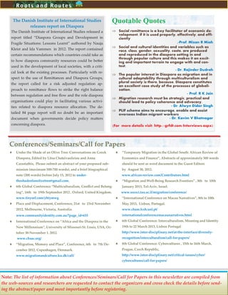 12
Conferences/Seminars/Call for Papers
 Under the Shade of an Olive Tree: Conversations on Greek
Diaspora, Edited by Litsa Chatzivasileiou and Anna
Carastathis, Please submit an abstract of your proposed sub-
mission (maximum 500-700 words), and a brief biographical
note (200 words) before July 15, 2012 to under-
theshadeofanolivetree@gmail.com.
 6th Global Conference “Multiculturalism, Conflict and Belong-
ing”, 16th to 19th September 2012 , Oxford, United Kingdom.
www.tinyurl.com/yhtymwg
 Place and Displacement, Conference, 21st to 23rd November
2012, Melbourne, Victoria, Australia.
www.communityidentity.com.au/?page_id=655
 International Conference on “Africa and the Diaspora in the
New Millennium”, University of Missouri-St. Louis, USA, Oc-
tober 30-November 1. 2012.
www.cbaac.org/
 “Migration, Memory and Place”, Conference, 6th to 7th De-
cember 2012, Copenhagen, Denmark.
www.migrationandculture.ku.dk/call/
 “Temporary Migration in the Global South: African Review of
Economics and Finance”, Abstracts of approximately 500 words
should be sent as word document to the Guest Editors
by August 30, 2012.
www.african-review.com/Contributors.html
 “Migration and Well-Being Research Frontiers” , 8th to 10th
January 2013, Tel-Aviv, Israel.
www.socsci.tau.ac.il/migration/conference/
 “International Conference on Macau Narratives”, 8th to 10th
May 2013, Lisbon, Portugal.
www.cham.fcsh.unl.pt/
internationalconferencemacaunarratives.html
 6th Global Conference: Interculturalism, Meaning and Identity
19th to 22 March 2013, Lisbon Portugal
http://www.inter-disciplinary.net/at-the-interface/diversity-
recognition/interculturalism/call-for-papers/
 8th Global Conference: Cybercultures , 15th to 16th March,
Prague, Czech Republic,
http://www.inter-disciplinary.net/critical-issues/cyber/
cybercultures/call-for-papers/
Roots and Routes
The Danish Institute of International Studies
releases report on Diaspora
The Danish Institute of International Studies released a
report titled ‚Diaspora Groups and Development in
Fragile Situations: Lessons Learnt‛ authored by Nauja
Kleist and Ida Vammen in 2012. The report contained
certain recommendations which countries could take as
to how diaspora community resources could be better
used in the development of local societies, with a criti-
cal look at the existing processes. Particularly with re-
spect to the use of Remittances and Diaspora Groups,
the report called for a risk adjusted regulation ap-
proach to remittance flows to strike the right balance
between regulation and free flow and the role diaspora
organisations could play in facilitating various activi-
ties related to diaspora resource allocation. The de-
tailed 84 page report will no doubt be an important
document when governments decide policy matters
concerning diaspora.
 Social remittance is a key facilitator of economic de-
velopment, if it is used properly, effectively, and effi-
ciently
,-Prof. Mizan R Miah
 Social and cultural identities and variables such as
race, class, gender, sexuality, caste, are produced
and reproduced in the diaspora setting in and
through popular culture and this makes it an excit-
ing and important terrain to engage with and con-
test.
- Dr. Rajinder Dudrah
 The popular interest in Diaspora as migration and in
cultural adaptability through multiculturalism and
plural society is there, because, Diaspora constitutes
an excellent case study of the processes of globali-
zation.
- Prof. R K Jain
 Migration research must be strategic, practical and
should lead to policy coherence and advocacy.
- Dr. Alwyn Didar Singh
 PLIF scheme aims to encourage, enable and assist
overseas Indian migrant workers
- Dr. Kavim V Bhatnagar
(For more details visit: http://grfdt.com/Interviews.aspx)
Quotable Quotes
Note: The list of information about Conferences/Seminars/Call for Papers in this newsletter are compiled from
the web-sources and researchers are requested to contact the organizers and cross check the details before send-
ing the abstract/paper and most importantly before registering.
 