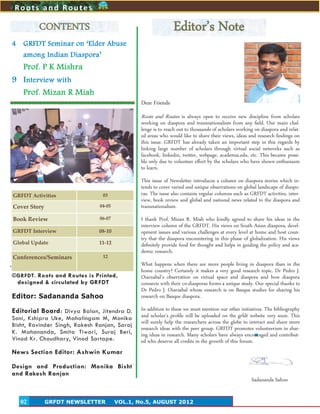 2
4 GRFDT Seminar on ‘Elder Abuse
among Indian Diaspora’
Prof. P K Mishra
9 Interview with
Prof. Mizan R Miah
©GRFDT. Roots and Routes is Printed,
designed & circulated by GRFDT
Editor: Sadananda Sahoo
Editorial Board: Divya Balan, Jitendra D.
Soni, Kshipra Uke, Mahalingam M, Monika
Bisht, Ravinder Singh, Rakesh Ranjan, Saroj
K. Mahananda, Smita Tiwari, Suraj Beri,
Vinod Kr. Choudhary, Vinod Sartape.
News Section Editor: Ashwin Kumar
Design and Production: Monika Bisht
and Rakesh Ranjan
2
CONTENTS
GRFDT NEWSLETTER VOL.1, No.5, AUGUST 201202
Roots and Routes
GRFDT Activities 03
Cover Story 04-05
Book Review 06-07
GRFDT Interview 08-10
Global Update 11-12
Conferences/Seminars 12
Editor’s Note
Dear Friends
Roots and Routes is always open to receive new discipline from scholars
working on diaspora and transnationalism from any field. Our main chal-
lenge is to reach out to thousands of scholars working on diaspora and relat-
ed areas who would like to share their views, ideas and research findings on
this issue. GRFDT has already taken an important step in this regards by
linking large number of scholars through virtual social networks such as
facebook, linkedin, twitter, webpage, academia.edu, etc. This became possi-
ble only due to volunteer effort by the scholars who have shown enthusiasm
to learn.
This issue of Newsletter introduces a column on diaspora stories which in-
tends to cover varied and unique observations on global landscape of diaspo-
ras. The issue also contains regular columns such as GRFDT activities, inter-
view, book review and global and national news related to the diaspora and
transnationalism.
I thank Prof. Mizan R. Miah who kindly agreed to share his ideas in the
interview column of the GRFDT. His views on South Asian diaspora, devel-
opment issues and various challenges at every level at home and host coun-
try that the diaspora encountering in this phase of globalization. His views
definitely provide food for thought and helps in guiding the policy and aca-
demic research.
What happens when there are more people living in diaspora than in the
home country? Certainly it makes a very good research topic. Dr Pedro J.
Oiarzabal’s observation on virtual space and diaspora and how diaspora
connects with their co-diasporas forms a unique study. Our special thanks to
Dr Pedro J. Oiarzabal whose research is on Basque studies for sharing his
research on Basque diaspora.
In addition to these we must mention our other initiatives. The bibliography
and scholar’s profile will be uploaded on the grfdt website very soon. This
will surely help the researchers across the globe to interact and share more
research ideas with the peer group. GRFDT promotes volunteerism in shar-
ing ideas in research. Many scholars have always encouraged and contribut-
ed who deserve all credits in the growth of this forum.
Sadananda Sahoo
 