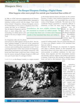 4
In 2000, an AT&T television commercial starred Dionisio
Choperena as part of a quarter-billion-dollar campaign to
introduce wireless service with the slogan, ‚Your world.
Close at hand.‛ Choperena, a Basque immigrant, came to
the United States at 17 to work as a shepherd, first in Wy-
oming and later on in California.
The ad depicts Choperena and his
flock in rural, rolling hills, com-
municating via cellular phone with
people as far away as Japan or New
York.
As Choperena talks into his phone,
each person he called appears among his flock—the dis-
tance suddenly bridged. A voice-over in the commercial
asks, ‚What if you could be far away and still be close to
everyone and everything that’s important to you?‛ It was
a message that had to strike close to home for Choperena.
Maintaining instantaneous and reliable connectivity with
loved ones back home would have been a dream come
true for anyone among the Basque diaspora in 2000, and
now, just 12 years later, it’s coming to fruition.
Euskal Herria, or the Basque Country, is a region situated
at the border between France and Spain on the western
Pyrenees. It holds a total combined population of nearly
three million people — yet, surprisingly, they are the mi-
nority of the Basques worldwide. The total size of the
worldwide Basque population is especially difficult to
determine, as there are many ways to define ‘being
Basque’ (e.g. by
birth, by ancestry,
by ability to speak
the Basque language
etc.). Nevertheless,
the most reliable
estimates figure the
population at
around 4.5 million people. This now means that there are
1.5 times more Basques outside of the homeland than
there are within it.
Diasporas like the Basques are composed of migrants
who share a collective identity in their homeland and
have left by choice or by force, often a result of structural
socio-economic or political conditions. In their new
homes, these migrants and their descendants maintain
and develop cultural, religious and political expressions
of identity. Collectively, they develop an identity distinct
from—yet tied to—the dominant culture of their home-
land.
This separation,
both physical and
psychological,
makes a diaspora
more vulnerable to
cultural erosion and
evokes varying de-
grees of nostalgia
and longing. Issues
of communication
and contact—and
the technologies
that support them—
become acutely im-
portant. They hold
the potential to re-
duce not only phys-
ical distance, but
also the
Roots and Routes
GRFDT NEWSLETTER VOL.1, No.5, AUGUST 201204
The Basque Diaspora: Finding a Digital Home
What happens when more people live outside your homeland than within it?
Diaspora Story
Nevertheless, the most reliable estimates figure
the population at around 4.5 million people. This
now means that there are 1.5 times more Basques
outside of the homeland than there are within it.
 