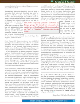 5
emotional distance between migrant diaspora communi-
ties and the homeland.
Basques have often made significant efforts to retain a
connection both with their homeland and with co-
diasporans. They’ve used a variety of networking re-
sources—from mail, telegraph, and telephone to the In-
ternet—to overcome the barriers of distance. Most recent-
ly, Basques have begun to make up for lost land by
‘colonizing’ a new frontier of
digital landscapes—
webscapes—in order to main-
tain their language and culture.
Between 2005 and 2007 free-
standing websites dominated
the Basque webscape, while the
2007-09 period was characterized
by the rise of social network sites: first blogs, then
MySpace, and now Facebook.
As of August, 128 Basque associations have established
formal presences on Facebook. Since the site is available
in Euskera, the Basque language, Basques can immerse
themselves in their language while interacting with one
another on the site. Physicist Blas Uberuaga, a Basque born
in Caldwell, Idaho, built the first Basque website in 1994
. He says he recognizes the benefits of the move to a social
platform. ‚Social network sites such as Facebook offer to
Basque diaspora associations and their members the ability
to share information, generate excitement about the organi-
zation, and communicate with organizations far from
home,‛ Uberuaga says. ‚They help connect to other
groups, especially groups in Euskal Herria, giving those in
the diaspora a little bit more knowledge about current
events and issues happening there.‛
These new means of communication mean Basque news, be
it social or political, is no longer dependent upon for-
mal euskal etxeak, or Basque associations, for dissemination.
That in turn allows for a wider network, one untethered to
any managing establishment. ‚When a Basque-themed
item is posted on Facebook by one of my friends, and I in
turn comment on it, my entire network of friends will see
it,‛ says Patricia Poydessus Cavan, a second-generation
Basque from California. ‚An old college friend of mine
found me on Facebook and, after looking at my profile,
noted that I have maintained my Basque ties over the years.
When someone posts something positive about the Basque
Country, it reinforces my pride in my heritage.‛
Groups, especially, have proven useful to Basques on Face-
book. José Antonio Alcayaga III, born in Stamford, Con-
necticut, created a group in 2008 to unite those who share
his last name. Currently, ‚Alcayagas of the World‛ has
over 1,500 members. ‚I use this group,‛ Alcayaga says, ‚to
disseminate family history with the intention to create a
large family tree and to educate family members of their
Basque ancestry as well as to share Basque related news
and cultural events with my friends and family.‛ Others
who have made the move from their homeland have found
surprising results in their networking efforts. Henar Chico,
who was born in Bilbao, Spain but moved to Idaho over a
decade ago, tells of how it took crossing the Atlantic to
meet a neighbor — me.
‚Though living a few
miles apart from each
other in the old country,
we met online at least
three years ago.‛ We fi-
nally met in person dur-
ing this summer in her
adopted town.
Old photos especially generate excitement in Basque
groups. It’s normal for conversation to quickly turn to iden-
tification, with members calling out ‚lost‛ or ‚forgotten‛
relatives from the old country. These exchanges are often
highly emotional for some as they reconnect with their ori-
gins through this visual genealogy. Ana Inchaurraga,
whose great-grandparents migrated to Argentina, says the-
se exchanges meet a basic human need ‚to feel part of a
virtual space that facilitates a fast connection with friends,
with photographs and information that are meaningful and
representative to your identity.‛
The history of the Basques has always been mobile, both
inside of and across geographical borders. From early com-
mercial entrepreneurship in Europe, whale hunting in
Newfoundland to Atlantic trade between the New and Old
worlds, Basques carved out new lives in widely diverse
ends of the labor industry, in widely disparate places.
Now, with an organized presence in over twenty countries
throughout Europe, North and South America, Asia and
Oceania, the web has, for many, become ‚home.‛
Pedro J. Oiarzabal holds a PhD in Basque Studies - Political Sci-
ence from the University of Nevada, Reno and is a researcher on
Migration Studies at the Institute of Human Rights at the Uni-
versity of Deusto (Bilbao, Spain). He is interested in the social,
cultural and political implications of information and communi-
cation technologies regarding migrant and diaspora communi-
ties, with special emphasis on the Basque people. Among his lat-
est publications is Diasporas in the New Media Age (2010).
He also writes the blog “Basque Identity 2.0” for Basque Radio
and Television Group and coordinates the “Euskal Diaspo-
ra” group on Facebook.
(Reproduced with Author's Permission)
Roots and Routes
GRFDT NEWSLETTER VOL.1, No.5, AUGUST 2012 05
Old photos especially generate excitement in
Basque groups. It’s normal for conversation to
quickly turn to identification, with members calling
out “lost” or “forgotten” relatives from the old
country.
 