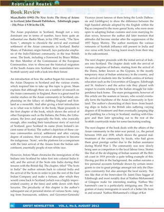 6
Book Review
Maan,Bashir (1992) The New Scots: The Story of Asians
in Scotland; John Donald Publishers, Edinburgh; pages
- 216; Price: £ 9.50 in the UK.
The Asian population in Scotland, though not a very
dominant one in terms of number, have been quite an
influential one. Bashir Maan, in his 1992 work, ‚The New
Scots ‚, attempts to chronicle the arrival and eventual
settlement of the Asian community in Scotland. Bashir
Maan, of Pakistani origin himself, lays particular empha-
sis of the Indo-Pakistani community, in the true British
sense. The book, including a Foreword by Bruce Millan,
the then Member of the Commission of the European
Communities, tries to showcase the historical migration
of the South Asians into Scotland, their assimilation into
Scottish society and with a look into their future.
An introduction of how the author began his research on
the Asian Diaspora in Scotland and the various events,
which inspired him to take up this topic is given. Maan
explains that although there are a number of research on
the Asian community in England, there is a great need for
similar studies on the Asian community in Scotland, em-
phasising on the fallacy of clubbing England and Scot-
land as a monolith. And after giving a brief introduction
as to what was to follow in the book, Maan proceeds to
the first chapter of the book, which shows the arrival of
other Europeans such as the Italians, the Poles, the Lithu-
anians, the Jews and especially the Irish, who ironically
enough, after reading their tumultuous story of survival
of Scotland, gave Scotland its name (from Ireland’s an-
cient name of Scotia). The author’s depiction of these var-
ious communities arrival, settlement and after varying
degree of easiness, their eventual absorption to become
the indigenous ‘Scots’, sets the platform for a comparison
with the later arrival of the Asians from the Indian sub-
continent, essentially people of non-white race.
However, before Maan chronicles the immigration of the
Indians into Scotland he takes first into colonial India it-
self, and the arrival of the Scots into India during their
tenures with the British Raj. The chapter, titled ‚The Scots
in India‛ the author retreats back to colonial India and
the arrival of the Scots in order to join the rest of the East
Indian Company and make a fortune, after which they
would come back to Scotland (which was a highly impov-
erished country at the time) and settle down with their
luxuries. The peculiarity of this chapter is the author’s
subsequent use of personal stories of various Scots- rang-
ing from bureaucrats, soldiers, and Governor-Generals/
Viceroys (most famous of them being the Lords Dalhou-
sie and Linlithgow) to show the difference between the
high handed attitude adopted by the English within the
Raj as compared to the more genial Scots, who were more
open to adopting Indian customs and even marrying In-
dian wives, however the author did later mention that
attitudes did become similar after the suppression of the
1857 Sepoy Mutiny. The author mentions the various
remnants of Scottish influence still present in India and
vice versa with Scots having learnt much from their stay
in the subcontinent.
The next chapter proceeds with the initial arrival of Indi-
ans into Scotland. The chapter deals with the arrival of
various categories of Indians, starting from the arrival of
the Doms, better known as the Gypsies, to the mostly
temporary stays of Indian aristocracy in the country, and
the arrival of students into the Scottish centres of tertiary
education such as the Universities of Glasgow, Edinburgh
and St. Andrew’s and the active role they played with
respect to events relating to the Indian struggle for inde-
pendence back home. The main protagonists, however of
this article are the seamen or lascars, who would eventu-
ally form the backbone of the Asian Community in Scot-
land. The author’s chronicling of their lives- from board-
ing ships in India to the British isles suffering varying
degrees of ill treatment and then eventually jumping ship
and peddling for a living in Scotland, starting with Glas-
gow and then later spreading out to the rest of the
Scottish countryside make for some fascinating reading.
The next chapter of the book deals with the affairs of the
Asian community in the inter-war period, i.e., the period
between 1918 and 1939, which shows the general mal-
treatment of the community by locals, who had given
them great prestige earlier due to the Indian assistance
during World War I. The community was now slowly
being seen as competitors to the local labour force. Stories
like that of the de-shipping of Indian seamen off the Brit-
ish coast in 1919 provide a quite telling example of this.
Having put this in the background, the author narrates a
few personal accounts fortitude shown by certain immi-
grants to rise to great prestige amongst not only the Dias-
pora community but also amongst the local society. Sto-
ries like that of the benevolent Dr. Jainti Dass Saggar of
Edinburgh and most notably that of Nathoo Mohammed
of Glasgow make for interesting reading. Nathoo Mo-
hammed’s case is a particularly intriguing one. The mi-
gration of many immigrants in search of a better life from
in and around Nathoo Mohammed’s village of Kot
Roots and Routes
GRFDT NEWSLETTER VOL.1, No.5, AUGUST 201206
 