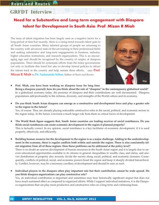 8
GRFDT Interview
Roots and Routes
GRFDT NEWSLETTER VOL.1, No.5, AUGUST 201208
The issue of talent migration has been largely seen as a negative factor for a
long period of time but recently, there is a rising trend towards talent gain in
all South Asian countries. Many talented groups of people are returning to
the country with advanced state-of the-art training in their professional fields
and seeking substantive and long-term engagements in business, industry,
higher education institutions, and research organizations. This is an encour-
aging sign and should be recognized by the country of origins of diaspora
populations. There should be systematic efforts from the home governments
not only to facilitate this trend but also to develop formal policies to attract
the talents back in the country and help sustain these efforts, says Prof.
Mizan R Miah to Dr. Sadananda Sahoo, Editor of Roots and Routes.
 Prof. Miah, you have been working on diaspora issue for long time.
Being a diaspora yourself, how do you think about the role of “diaspora” in the contemporary globalised world?
In a globalized economy today, the presence of diaspora and their contributions are well documented. Diaspora
populations add profoundly to the richness, diversity, and strengths of the World culture and its economy.
 Do you think South Asian diaspora can emerge as a constructive and development force and play a greater role
in the region in the future?
Yes, of course. They are already playing noticeable constructive roles in the social, political, and economic sectors in
the region today. In the future, I envision a much larger role from them as critical forces of development.
 The World Bank figure suggests that, South Asian countries are leading receiver of social remittances. Do you
think social remittances can create economic development in the region if planned properly?
This is factually correct. In my opinion, social remittance is a key facilitator of economic development, if it is used
properly, effectively, and efficiently.
 Building human resource for the development in the region is as a major challenge. Adding to the underdevelop-
ment in the economy, there is regular conflicts both within and outside the region. There is also consistently tal-
ent migration from all of these regions. How these problems can be addressed at the policy level?
There is no doubt an uneven development of human resources in the South Asian region and it is largely due to un-
even educational opportunities available to its citizens in general. Inequalities in wealth, class, and status, and une-
ven distribution of property also severely divide the society along social, political, and economic domains. Conse-
quently, conflicts of political, social, and economic powers beset the region and keep it sharply divided hierarchical-
ly. Conflict, however, may be a necessary corollary of development and should be seen as such.
 Individual players in the diaspora often play important role but their contribution cannot be wide spread. Do
you think diaspora organizations can play constructive role?
Yes, an individual contribution is important and sometimes may bear historically significant impact but does not
have much sustained effect as compared to organized efforts. While I support individual initiatives, it is the Diaspo-
ra organizations that can play more productive and constructive roles on a long-term and continuing basis.
Need for a Substantive and Long term engagement with Diaspora
talent for Development in South Asia: Prof. Mizan R Miah
 