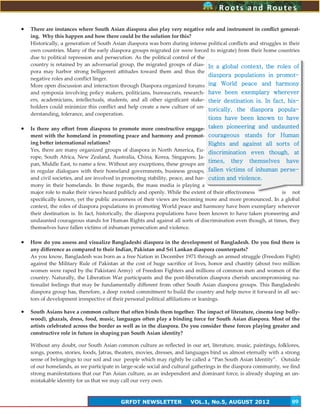 9
Roots and RoutesRoots and Routes
GRFDT NEWSLETTER VOL.1, No.5, AUGUST 2012 09
 There are instances where South Asian diaspora also play very negative role and instrument in conflict generat-
ing. Why this happen and how there could be the solution for this?
Historically, a generation of South Asian diaspora was born during intense political conflicts and struggles in their
own countries. Many of the early diaspora groups migrated (or were forced to migrate) from their home countries
due to political repression and persecution. As the political control of the
country is retained by an adversarial group, the migrated groups of dias-
pora may harbor strong belligerent attitudes toward them and thus the
negative roles and conflict linger.
More open discussion and interaction through Diaspora organized forums
and symposia involving policy makers, politicians, bureaucrats, research-
ers, academicians, intellectuals, students, and all other significant stake-
holders could minimize this conflict and help create a new culture of un-
derstanding, tolerance, and cooperation.
 Is there any effort from diaspora to promote more constructive engage-
ment with the homeland in promoting peace and harmony and promot-
ing better international relations?
Yes, there are many organized groups of diaspora in North America, Eu-
rope, South Africa, New Zealand, Australia, China, Korea, Singapore, Ja-
pan, Middle East, to name a few. Without any exceptions, these groups are
in regular dialogues with their homeland governments, business groups,
and civil societies, and are involved in promoting stability, peace, and har-
mony in their homelands. In these regards, the mass media is playing a
major role to make their views heard publicly and openly. While the extent of their effectiveness is not
specifically known, yet the public awareness of their views are becoming more and more pronounced. In a global
context, the roles of diaspora populations in promoting World peace and harmony have been exemplary wherever
their destination is. In fact, historically, the diaspora populations have been known to have taken pioneering and
undaunted courageous stands for Human Rights and against all sorts of discrimination even though, at times, they
themselves have fallen victims of inhuman persecution and violence.
 How do you assess and visualize Bangladeshi diaspora in the development of Bangladesh. Do you find there is
any difference as compared to their Indian, Pakistan and Sri Lankan diaspora counterparts?
As you know, Bangladesh was born as a free Nation in December 1971 through an armed struggle (Freedom Fight)
against the Military Rule of Pakistan at the cost of huge sacrifice of lives, honor and chastity (about two million
women were raped by the Pakistani Army) of Freedom Fighters and millions of common men and women of the
country. Naturally, the Liberation War participants and the post-liberation diaspora cherish uncompromising na-
tionalist feelings that may be fundamentally different from other South Asian diaspora groups. This Bangladeshi
diaspora group has, therefore, a deep rooted commitment to build the country and help move it forward in all sec-
tors of development irrespective of their personal political affiliations or leanings.
 South Asians have a common culture that often binds them together. The impact of literature, cinema (esp bolly-
wood), ghazals, dress, food, music, languages often play a binding force for South Asian diaspora. Most of the
artists celebrated across the border as well as in the diaspora. Do you consider these forces playing greater and
constructive role in future in shaping pan South Asian identity?
Without any doubt, our South Asian common culture as reflected in our art, literature, music, paintings, folklores,
songs, poems, stories, foods, Jatras, theaters, movies, dresses, and languages bind us almost eternally with a strong
sense of belongings to our soil and our people which may rightly be called a ‚Pan South Asian Identity‛. Outside
of our homelands, as we participate in large-scale social and cultural gatherings in the diaspora community, we find
strong manifestations that our Pan Asian culture, as an independent and dominant force, is already shaping an un-
mistakable identity for us that we may call our very own.
In a global context, the roles of
diaspora populations in promot-
ing World peace and harmony
have been exemplary wherever
their destination is. In fact, his-
torically, the diaspora popula-
tions have been known to have
taken pioneering and undaunted
courageous stands for Human
Rights and against all sorts of
discrimination even though, at
times, they themselves have
fallen victims of inhuman perse-
cution and violence.
 