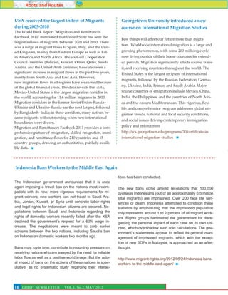 Roots and Routes

USA received the largest inflow of Migrants                      Georgetown University introduced a new
during 2005-2010                                                 course on International Migration Studies
The World Bank Report "Migration and Remittances
Factbook 2011" mentioned that United State has seen the
                                                                 Few things will affect our future more than migra-
largest inflows of migrants between 2005 and 2010. There
                                                                 tion. Worldwide international migration is a large and
was a surge of migrant flows to Spain, Italy, and the Unit-
ed Kingdom, mainly from Eastern Europe as well as Lat-           growing phenomenon, with some 200 million people
in America and North Africa. The six Gulf Cooperation            now living outside of their home countries for extend-
Council countries (Bahrain, Kuwait, Oman, Qatar, Saudi           ed periods. Migration significantly affects source, trans-
Arabia, and the United Arab Emirates) have also seen a           it, and receiving countries throughout the world. The
significant increase in migrant flows in the past few years,     United States is the largest recipient of international
mostly from South Asia and East Asia. However,
                                                                 migrants, followed by the Russian Federation, Germa-
new migration flows in all regions have weakened because
                                                                 ny, Ukraine, India, France, and Saudi Arabia. Major
of the global financial crisis. The data reveals that data,
Mexico-United States is the largest migration corridor in        source countries of emigration include Mexico, China,
the world, accounting for 11.6 million migrants in 2010.         India, the Philippines, and the countries of North Afri-
Migration corridors in the former Soviet Union-Russia–           ca and the eastern Mediterranean. This rigorous, flexi-
Ukraine and Ukraine-Russia-are the next largest, followed        ble, and comprehensive program addresses global mi-
by Bangladesh–India; in these corridors, many natives be-        gration trends, national and local security conditions,
came migrants without moving when new international
                                                                 and social issues driving contemporary immigration
boundaries were drawn.
Migration and Remittances Factbook 2011 provides a com-          policy and enforcement
prehensive picture of emigration, skilled emigration, immi-      http://scs.georgetown.edu/programs/30/certificate-in-
gration, and remittance flows for 210 countries and 15           international-migration-studies
country groups, drawing on authoritative, publicly availa-
ble data.




Indonesia Bans Workers to the Middle East Again

                                                               tions has been conducted.
The Indonesian government announced that it is once
again imposing a travel ban on the nations most incom-         The new bans come amidst revelations that 130,000
patible with its new, more vigorous requirements for mi-       overseas Indonesians (out of an approximately 6.5 million
grant workers; new workers can not travel to Saudi Ara-        total migrants) are imprisoned. Over 200 face life sen-
bia, Jordan, Kuwait, pr Syria until concrete labor rights      tences or death. Indonesia attempted to condition these
and legal rights for Indonesian citizens are secured. Ne-      statistics by emphasizing that the imprisoned population
gotiations between Saudi and Indonesia regarding the           only represents around 1 to 2 percent of all migrant work-
rights of domestic workers recently failed after the KSA       ers. Rights groups hammered the government for disre-
declined the government’s request for a 60% wage in-           garding the personal impact of each case on its own citi-
crease. The negotiations were meant to curb earlier            zens, which overshadow such cold calculations. The gov-
schisms between the two nations, including Saudi’s ban         ernment’s statements appear to reflect its general man-
on Indonesian domestic workers two months ago.                 agement of imprisoned migrants, which with the excep-
                                                               tion of new SOPs in Malaysia, is approached as an after-
Bans may, over time, contribute to mounting pressure on        thought.
receiving nations who are swayed by the need for reliable
labor flow as well as a positive world image. But the actu-    http://www.migrant-rights.org/2012/05/24/indonesia-bans-
al impact of bans on the actions of these nations is spec-     workers-to-the-middle-east-again/
ulative, as no systematic study regarding their interac-


                                                                                                                           10
10
6 GRFDT NEWSLETTER            VOL.1, No.2, MAY 2012
 