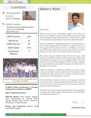 Roots and Routes

          CONTENTS                              Editor’s Note
4   Distinguished
    Lecture
    Shri J C Sharma


9   Global Update
     Remittances to developing countries
     are on rise: World Bank                    Dear Friends
     Report 2011 says
                                                Thank you all for the overwhelming support for the Roots and
                                                Routes. Your feedback to improve the contents, quality and design
     GRFDT Activities          03-05
                                                of the Newsletter is highly appreciated. We will try our best to make
                                                the Newsletter more interesting for researchers and policy makers.
       Book Review              06
     GRFDT Interview            08              There are suggestions regarding special issues on region/country as
                                                well as other emerging issues. We will be very glad to work out on
      Global Update            09-12            the suggestions. We welcome scholars to contribute on various is-
                                                sues, themes and country specific studies and would be covered by
       Conferences/             12              the Roots and Routes after reviewed by the editorial committee.
        Seminars
                                                The present issue has similar columns like the first issue. Apart
                                                from the usual GRFDT activities, we have carried out a book review
                                                and interviewed eminent as well as emerging scholars. The news
                                                section covers the current development in the broad areas of diaspo-
                                                ra, transnationalism, international migration providing food for
                                                thought for new research.

                                                GRFDT is preparing a comprehensive database on scholars working
                                                on the area of diaspora and transnationalism. The database will be
                                                available both online and in print. The database intends to promote
                                                peer network and interdisciplinary research.

GRFDT Seminar at CSSSII, Jawaharlal Nehru       We are thankful to scholars who share wide ranging and relevant
         University, New Delhi
                                                information with us through email, facebook and other social me-
                                                dia. This interactive space is important for cutting edge research on
                                                diaspora and transnationalism.
    © GRFDT, Roots and Routes is Printed,
    designed & circulated by GRFDT              Once again we request for your continued support and suggestions
                                                to improve the content, quality and presentation of the Newsletter
    Editor: Sadananda Sahoo
                                                in the forthcoming issues.
    Editorial Board: Divya Balan, Kshipra
    Uke, Mahalingam M, Monika Bisht,
    Rakesh Ranjan, Smita Tiwari, Vinod Kr.
    Choudhary, Vinod Sartape

    Design and Production : Monika Bisht
    and Rakesh Ranjan                                                                           Sadananda Sahoo

                                                                                                                    2
    02
    2 GRFDT NEWSLETTER       VOL.1, No.2, MAY 2012
 