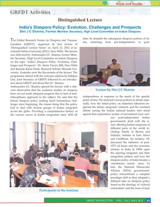 Roots and Routes

GRFDT Activities
                                         Distinguished Lecture
       India's Diaspora Policy: Evolution, Challenges and Prospects
        Shri J C Sharma, Former Member Secretary, High Level Committee on Indian Diaspora

                                                              date, he detailed the subsequent diaspora policies of In-
The Global Research Forum on Diaspora and Transna-            dia, stretching from pre-independence to post-
tionalism (GRFDT), organised its first lecture of
‘Distinguished Lecture Series’ on April 21, 2012 at Ja-
waharlal Nehru University (JNU), New Delhi. The lecture
was delivered by Ambassador J.C. Sharma, former Mem-
ber Secretary, High Level Committee on Indian Diaspora
on the topic ‚India's Diaspora Policy: Evolution, Chal-
lenges and Prospects‛. Dr. Smita Tiwari, JMI, New Delhi
and Kamala Kanta Dash, Research Scholar Monash Uni-
versity, Australia were the discussants of the lecture. The
programme started with the welcome address by Kshipra
Uke, Joint Secretary of GRFDT followed by an introduc-
tion about GRFDT and about Shri J.C. Sharma.
Ambassador J.C. Sharma opened his lecture with a rele-
vant observation that the academic studies on diaspora                   Lecture by Shri J C Sharma
have not yet made adequate progress due to lack of mul-
tidisciplinary approach to the subject. He said that the      independence in response to the needs of the specific
Indian diaspora policy making faced tremendous chal-          point of time. He analysed various policies in detail, espe-
lenges since beginning, the reason being that the policy      cially, how the initial policy on indenture labourers ne-
had to deal with diverse groups of Indian emigrants           glected the Indian emigrants’ interests and the resultant
across the globe. Providing a comprehensive history of        debate among the Indian national leaders who stood
the various waves of Indian emigration since 1834 till        against that exploitative system of recruitment; how vari-
                                                                                       ous post-independent Indian
                                                                                       governments dealt with the is-
                                                                                       sues affecting Indian emigrants at
                                                                                       different parts of the world in-
                                                                                       cluding Tamils in Burma and
                                                                                       Srilanka, Indians in East Africa
                                                                                       and Caribbean, for instance. He
                                                                                       discussed the influence of post-
                                                                                       1973 oil boom and the economic
                                                                                       reforms in India in 1990s upon
                                                                                       the aspiring emigrants and their
                                                                                       emigration pattern and how the
                                                                                       diaspora policy of India became a
                                                                                       ‘remittances centric’ since. To
                                                                                       him, the National Democratic
                                                                                       Alliance (NDA) governments’
                                                                                       policy characterised a complete
                                                                                       paradigm shift as they adopted a
                                                                                       different take on diaspora policy
                                                                                       based on the ideology of ‘cultural
                                                                                       nationalism’ and the issue of dual
                         Participants in the Seminar

                                                                                                                        3
                                                                 GRFDT NEWSLETTER          VOL.1, No.2, MAY 2012       03
                                                                                                                       7
 