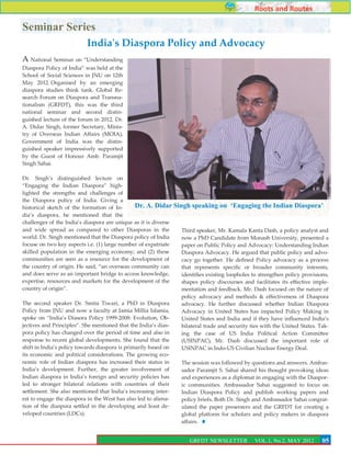 Roots and Routes

Seminar Series
                          India's Diaspora Policy and Advocacy
A National Seminar on ‚Understanding
Diaspora Policy of India‛ was held at the
School of Social Sciences in JNU on 12th
May 2012. Organised by an emerging
diaspora studies think tank, Global Re-
search Forum on Diaspora and Transna-
tionalism (GRFDT), this was the third
national seminar and second distin-
guished lecture of the forum in 2012. Dr.
A. Didar Singh, former Secretary, Minis-
try of Overseas Indian Affairs (MOIA),
Government of India was the distin-
guished speaker impressively supported
by the Guest of Honour Amb. Paramjit
Singh Sahai.

Dr. Singh’s distinguished lecture on
‚Engaging the Indian Diaspora‛ high-
lighted the strengths and challenges of
the Diaspora policy of India. Giving a
historical sketch of the formation of In-       Dr. A. Didar Singh speaking on ‘Engaging the Indian Diaspora’
dia’s diaspora, he mentioned that the
challenges of the India’s diaspora are unique as it is diverse
and wide spread as compared to other Diasporas in the           Third speaker, Mr. Kamala Kanta Dash, a policy analyst and
world. Dr. Singh mentioned that the Diaspora policy of India    now a PhD Candidate from Monash University, presented a
focuse on two key aspects i.e. (1) large number of expatriate   paper on Public Policy and Advocacy: Understanding Indian
skilled population in the emerging economy; and (2) these       Diaspora Advocacy. He argued that public policy and advo-
communities are seen as a resource for the development of       cacy go together. He defined Policy advocacy as a process
the country of origin. He said, ‚an overseas community can      that represents specific or broader community interests,
and does serve as an important bridge to access knowledge,      identifies existing loopholes to strengthen policy provisions,
expertise, resources and markets for the development of the     shapes policy discourses and facilitates its effective imple-
country of origin‛.                                             mentation and feedback. Mr. Dash focused on the nature of
                                                                policy advocacy and methods & effectiveness of Diaspora
The second speaker Dr. Smita Tiwari, a PhD in Diaspora          advocacy. He further discussed whether Indian Diaspora
Policy from JNU and now a faculty at Jamia Millia Islamia,      Advocacy in United States has impacted Policy Making in
spoke on ‚India’s Diasora Policy 1999-2008: Evolution, Ob-      United States and India and if they have influenced India’s
jectives and Principles‛. She mentioned that the India’s dias-  bilateral trade and security ties with the United States. Tak-
pora policy has changed over the period of time and also in     ing the case of US India Political Action Committee
response to recent global developments. She found that the      (USINPAC), Mr. Dash discussed the important role of
shift in India’s policy towards diaspora is primarily based on  USINPAC in Indo-US Civilian Nuclear Energy Deal.
its economic and political considerations. The growing eco-
nomic role of Indian diaspora has increased their status in     The session was followed by questions and answers. Ambas-
India’s development. Further, the greater involvement of        sador Paramjit S. Sahai shared his thought provoking ideas
Indian diaspora in India’s foreign and security policies has    and experiences as a diplomat in engaging with the Diaspor-
led to stronger bilateral relations with countries of their     ic communities. Ambassador Sahai suggested to focus on
settlement. She also mentioned that India’s increasing inter-   Indian Diaspora Policy and publish working papers and
est to engage the diaspora in the West has also led to aliena-  policy briefs. Both Dr. Singh and Ambassador Sahai congrat-
tion of the diaspora settled in the developing and least de-    ulated the paper presenters and the GRFDT for creating a
veloped countries (LDCs).                                       global platform for scholars and policy makers in diaspora
                                                                affairs.
                                                                                                                            5
                                                                    GRFDT NEWSLETTER           VOL.1, No.2, MAY 2012       05
                                                                                                                           3
 