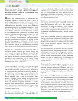 Roots and Routes

Book Review
Rainer Bauböck and Thomas Faist (eds.), Diaspora and          tributions in this book and draws conclusion. Here Thom-
Transnationalism: Concepts, Theories and Methods.             as Faist discusses what the two concepts have in common
IMISCOE Research, Amsterdam University Press, 2010,           and what distinguishes them from other branches of
352 p., ISBN: 9789089642387                                   globalisation studies. He also attempts to find out what
                                                              distinguishes transnationalism from diaspora studies and
                                                              how they can be fruitfully used.
Diaspora    and transnationalism are interrelated and
prominent features of globalization today. Scholars in
                                                              The article by Bruneau addresses the concept of diaspora
academia, public policy and other areas have overwhelm-
                                                              from a geographical standpoint, taking into account its
ingly responded to the phenomenon of diaspora and
                                                              materiality in terms of space, place and territory. He
transnationalism. Historically, though it was associated
                                                              differentiates the concept of diaspora from migration,
with the jews, diaspora became a global issue since 1990s.
                                                              minority, transnational community and territory of move-
Thanks to the effect of liberalization which provided
                                                              ment, and then complements it with a typology of dias-
more effective articulation to many developing countries
                                                              poras such as entrepreneurship, politics, religion and eth-
to treat their emigrants conveniently as diaspora. Both
                                                              nicity/ race.
diaspora and transnationalism are now widely used and
discussed. However, a well defined concept and theories
                                                              In her article, Dahinden argues that transnational for-
are yet to emerge. The theories and concepts that have
                                                              mations result from a combination of transnational mobil-
emerged in the diaspora scholarships are not only diverse
                                                              ity and locality in the sending or/and receiving country.
but also wide ranging, the fluidity often difficult to com-
                                                              She does not contrast diaspora with transnationalism, but
prehend. Cross cultural and comparative studies were
                                                              builds on the sedentary/ nomadic distinction within
not a prominent trend in the diaspora studies in the early
                                                              transnational studies.
days. However, this trend is changing in the recent years.
                                                              The article by Weinar analyses the emerging functional
Diaspora and transnational studies are closely linked to
                                                              definitions of diaspora against the policy-based indicators
migration studies, literature and cultural studies and
                                                              and attempts to understand how diaspora is framed as a
more recently among the development studies. Though
                                                              migration policy actor in the EU documents. Here the
diaspora and transnational studies emerged as subcatego-
                                                              analysis suggests that policy debates adopted at the inter-
ries in many established disciplines from diverse areas, a
                                                              national level have an impact on how the distinction be-
distinctive scholarship emerged with the work of William
                                                              tween transnational community and diaspora is framed
Safran, Steven Vertovec, Ravindra Jain, Arjun Apadurai,
                                                              in public discourse.
Clifford, Robin Cohen , Tölölyan et.al.
                                                              The article by Paerregaard suggests that diaspora serves
As the title suggests this volume revolves around these       as an analytical category to study particular aspects of
two concepts. It comprises of fifteen articles by authors     migration processes rather than as a general term for all
who are firmly rooted in specific disciplines like Bruneau    forms of hybridity and mobility. He focuses on the politi-
in human geography, Dahinden in sociology, Weinar in          cal constitution of diaspora using the case of Peruvian
political science and Paerregaard in cultural anthropolo-     migration.
gy. Their work compares and contrasts these two cross
                                                              These articles deal with the history and evolution of dias-
border processes across a range of social science disci-
                                                              pora and transnationalism whereas the next five chapters
plines – sociology, political science, geography and an-
                                                              (i.e 6 to 10) compare how different social, cultural and
thropology. Methodologically also the contributions come
                                                              political theories explain the formation of diasporas and
from very different disciplinary traditions, e.g. multi-
                                                              the emergence of transnationalism. They also assess what
sitedness comes from geography and anthropology, net-
                                                              weight these phenomena are given in broader theoretical
work analysis from sociology, internet research from
                                                              accounts of change in contemporary society. The article
communication studies and survey research from politi-
                                                              by Schiller elaborates a critique of the use of the term na-
cal science and sociology.
                                                              tion-state as a unit of analysis that underlies much of mi-
                                                              gration scholarship including transnational migration.
The first article introduces the concepts diaspora and
transnationalism, summarises the debate in the other con-
                                                                                                                        6
06 GRFDT NEWSLETTER           VOL.1, No.2, MAY 2012
 