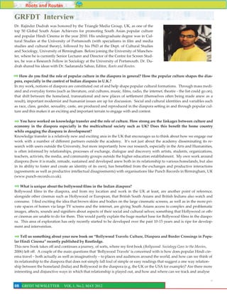 Roots and Routes

GRFDT Interview
Dr. Rajinder Dudrah was honored by the Triangle Media Group, UK, as one of the
top 50 Global South Asian Achievers for promoting South Asian popular culture
and popular Hindi Cinema in the year 2010. His undergraduate degree was in Cul-
tural Studies at the University of Portsmouth (with specialisms in film and media
studies and cultural theory), followed by his PhD at the Dept. of Cultural Studies
and Sociology, University of Birmingham. Before joining the University of Manches-
ter, where he is currently Senior Lecturer and Director of the Centre for Screen Stud-
ies, he was a Research Fellow in Sociology at the University of Portsmouth. Dr. Du-
drah shared his ideas with Dr. Sadananda Sahoo, Editor, Roots and Routes.

   How do you find the role of popular culture in the diaspora in general? How the popular culture shapes the dias-
pora, especially in the context of Indian diaspora in U.K.?
In my work, notions of diaspora are constituted out of and help shape popular cultural formations. Through mass medi-
ated and everyday forms (such as literature, oral cultures, music, films, radio, the internet, theatre - the list could go on),
that shift between the homeland, transnational and new places of settlement (themselves often being made anew as a
result), important modernist and humanist issues are up for discussion. Social and cultural identities and variables such
as race, class, gender, sexuality, caste, are produced and reproduced in the diaspora setting in and through popular cul-
ture and this makes it an exciting and important terrain to engage with and contest.

    You have worked on knowledge transfer and the role of culture. How strong are the linkages between culture and
economy in the diaspora especially in the multicultural society such as UK? Does this benefit the home country
while engaging the diaspora in development?
Knowledge transfer is a relatively new and exciting area in the UK that encourages us to think about how we engage our
work with a number of different partners outside the academy. It’s not just about the academy disseminating its re-
search with users outside the University, but more importantly how our research, especially in the Arts and Humanities,
is often informed by relationships, processes of exchange, dialogue and discovery with artists, students, organizations,
teachers, activists, the media, and community groups outside the higher education establishment. My own work around
diaspora (how it is made, remade, sustained and developed anew both in its relationship to various homelands, but also
in its ability to foster and create an identity of its own), has benefitted from the exchanges and productive interactions
(agreements as well as productive intellectual disagreements) with organisations like Punch Records in Birmingham, UK
(www.punch-records.co.uk).

    What is unique about the bollywood films in the Indian diaspora?
Bollywood films in the diaspora, and from my location and work in the UK at least, are another point of reference,
alongside other cinemas such as Hollywood or European, that British South Asians and British Indians also watch and
consume. I find exciting the idea that brown skins and bodies on the large cinematic screens, as well as in the more pri-
vate spaces of homes via large TV screens and the internet, are giving South Asians access to complex and problematic
images, affects, sounds and signifiers about aspects of their social and cultural selves; something that Hollywood or oth-
er cinemas are unable to do for them. This would partly explain the huge market base for Bollywood films in the diaspo-
ra. This area of exploration has only recently started to be developed over the past 10-15 years and is ripe for develop-
ment and intervention.

     Tell us something about your new book on “Bollywood Travels: Culture, Diaspora and Border Crossings in Popu-
lar Hindi Cinema” recently published by Routledge.
This new book takes off and continues a journey, of sorts, where my first book (Bollywood: Sociology Goes to the Movies,
2006) left off. A couple of the main questions that ‘Bollywood Travels’ is concerned with is how does popular Hindi cin-
ema travel – both actually as well as imaginatively – to places and audiences around the world, and how can we think of
its relationship to the diaspora that does not simply fall foul of simple or easy readings that suggest a one way relation-
ship between the homeland (India) and Bollywood in the diaspora (e.g. the UK or the USA for example)? Are there more
interesting and disjunctive ways in which that relationship is played out, and how and where can we track and analyse

                                                                                                                             8
08 GRFDT NEWSLETTER            VOL.1, No.2, MAY 2012
 