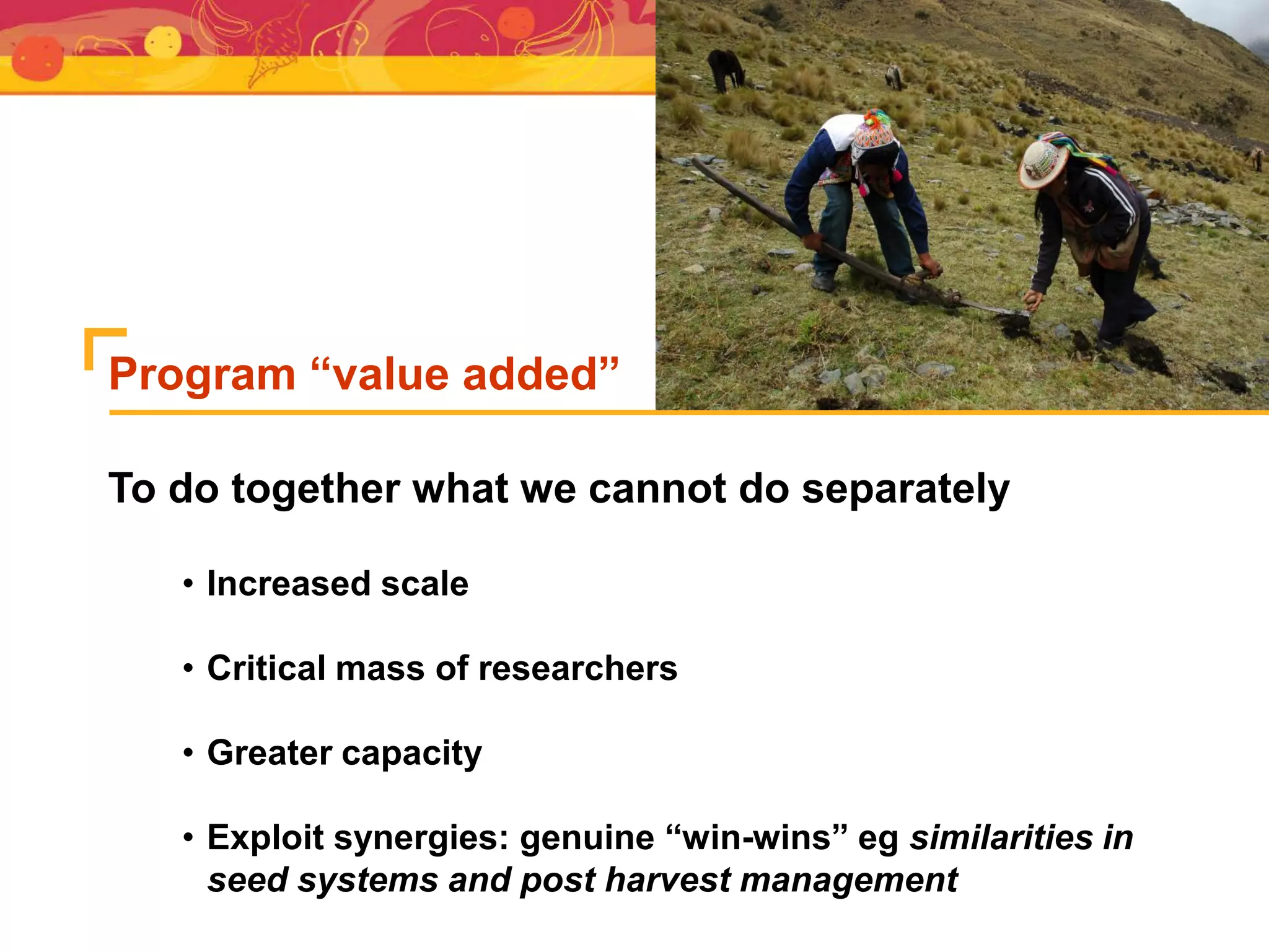 • Increased scale
• Critical mass of researchers
• Greater capacity
• Exploit synergies: genuine “win-wins” eg similarities in
seed systems and post harvest management
To do together what we cannot do separately
Program “value added”
 