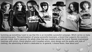Summing up everything I want to say that this is an incredibly successful campaign. Which carries so many
entertaining parts. The participation of young successful musicians, a brand that supports the country's
patriotic mood. And in general, the whole show that was created around the brand. Namely inspirational
meetings with artists, brand playlists with Canadian artists, store design and the quality and style of
clothing, the advertising of which is dedicated to. In general, I choose Roots. How about you?
 