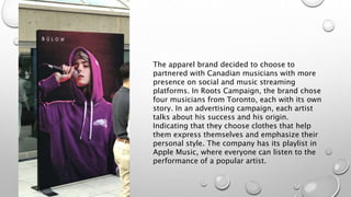 The apparel brand decided to choose to
partnered with Canadian musicians with more
presence on social and music streaming
platforms. In Roots Campaign, the brand chose
four musicians from Toronto, each with its own
story. In an advertising campaign, each artist
talks about his success and his origin.
Indicating that they choose clothes that help
them express themselves and emphasize their
personal style. The company has its playlist in
Apple Music, where everyone can listen to the
performance of a popular artist.
 