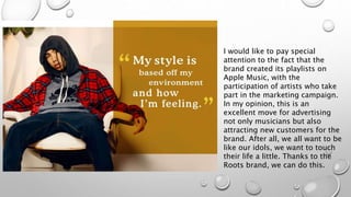 I would like to pay special
attention to the fact that the
brand created its playlists on
Apple Music, with the
participation of artists who take
part in the marketing campaign.
In my opinion, this is an
excellent move for advertising
not only musicians but also
attracting new customers for the
brand. After all, we all want to be
like our idols, we want to touch
their life a little. Thanks to the
Roots brand, we can do this.
 