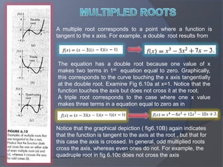 MULTIPLED ROOTSA multiple root corresponds to a point where a function is tangent to the x axis. For example, a double  root results fromThe equation has a double root because one value of x makes two terms in 1st  equation equal to zero. Graphically, this corresponds to the curve touching the x axis tangentially at the double root. Examine Fig 6.10a at x=1. Notice that the function touches the axis but does not cross it at the root.A triple root corresponds to the case where one x value makes three terms in a equation equal to zero as inNotice that the graphical depiction ( fig6.10B) again indicates that the function is tangent to the axis at the root , but that for this case the axis is crossed. In general, odd multiplied roots cross the axis, whereas even ones do not. For example, the quadruple root in fig 6.10c does not cross the axis
