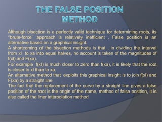 THE FALSE POSITION METHODAlthough bisection is a perfectly valid technique for determining roots, its ‘’brute-force’’ approach is relatively inefficient . False position is an alternative based on a graphical insight.A shortcoming of the bisection methods is that , in dividing the interval from xl  to xa into equal halves, no account is taken of the magnitudes of f(xl) and F(xa).For example  f(xl) is much closer to zero than f(xa), it is likely that the root is closer to xl than to xa.An alternative method that  exploits this graphical insight is to join f(xl) and F(xa) by a straight line The fact that the replacement of the curve by a straight line gives a false position of the root is the origin of the name, method of false position, it is also called the liner interpolation method
