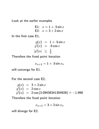 Look at the earlier examples
                 E1: x = 1 + .5 sin x
                 E2: x = 3 + 2 sin x
In the ﬁrst case E1,
                  g(x) = 1 + .5 sin x
                 g 0(x) = .5 cos x
                ¯ 0 ¯
                ¯g (α¯ ≤ 1
                         2
Therefore the ﬁxed point iteration

                 xn+1 = 1 + .5 sin xn
will converge for E1.

For the second case E2,
    g(x) = 3 + 2 sin x
   g 0(x) = 2 cos x
                                     .
   g 0(α) = 2 cos (3.09438341304928) = −1.998
Therefore the ﬁxed point iteration

                 xn+1 = 3 + 2 sin xn
will diverge for E2.
 