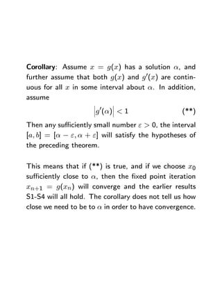 Corollary: Assume x = g(x) has a solution α, and
further assume that both g(x) and g 0(x) are contin-
uous for all x in some interval about α. In addition,
assume
                     ¯     ¯
                     ¯ 0   ¯
                     ¯g (α)¯ < 1                  (**)
Then any suﬃciently small number ε > 0, the interval
[a, b] = [α − ε, α + ε] will satisfy the hypotheses of
the preceding theorem.

This means that if (**) is true, and if we choose x0
suﬃciently close to α, then the ﬁxed point iteration
xn+1 = g(xn) will converge and the earlier results
S1-S4 will all hold. The corollary does not tell us how
close we need to be to α in order to have convergence.
 